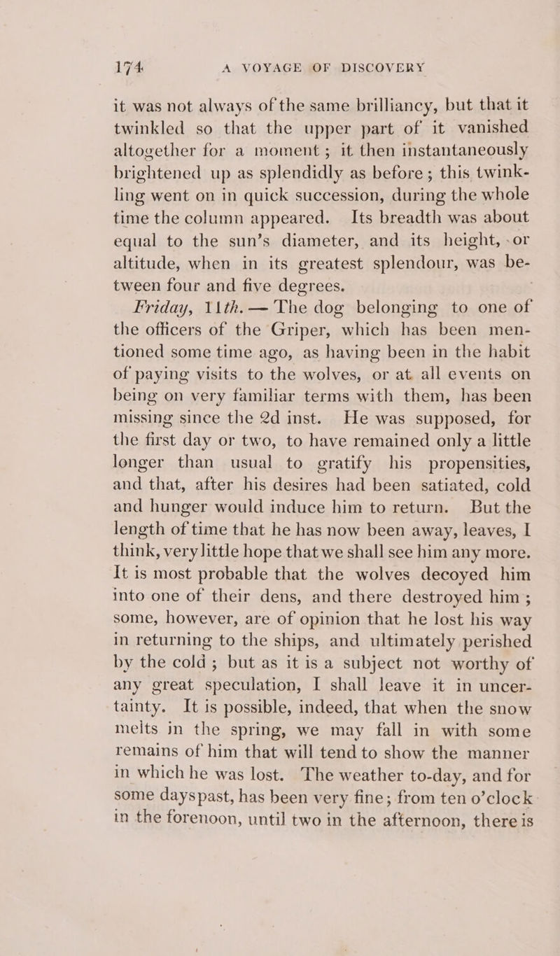 it was not always of the same brilliancy, but that it twinkled so that the upper part of it vanished altogether for a moment; it then instantaneously brightened up as splendidly as before ; this twink- ling went on in quick succession, during the whole time the column appeared. Its breadth was about equal to the sun’s diameter, and its height, -or altitude, when in its greatest splendour, was be- tween four and five degrees. Friday, 11th.— The dog belonging to one of the officers of the Griper, which has been men- tioned some time ago, as having been in the habit of paying visits to the wolves, or at all events on being on very familiar terms with them, has been missing since the 2d inst. He was supposed, for the first day or two, to have remained only a little longer than usual to gratify his propensities, and that, after his desires had been satiated, cold and hunger would induce him to return. But the length of time that he has now been away, leaves, | think, very little hope that we shall see him any more. It is most probable that the wolves decoyed him into one of their dens, and there destroyed him ; some, however, are of opinion that he lost his way in returning to the ships, and ultimately perished by the cold; but as it is a subject not worthy of any great speculation, I shall leave it in uncer- tainty. It is possible, indeed, that when the snow melts in the spring, we may fall in with some remains of him that will tend to show the manner in which he was lost. The weather to-day, and for some dayspast, has been very fine; from ten o’clock in the forenoon, until two in the afternoon, there is