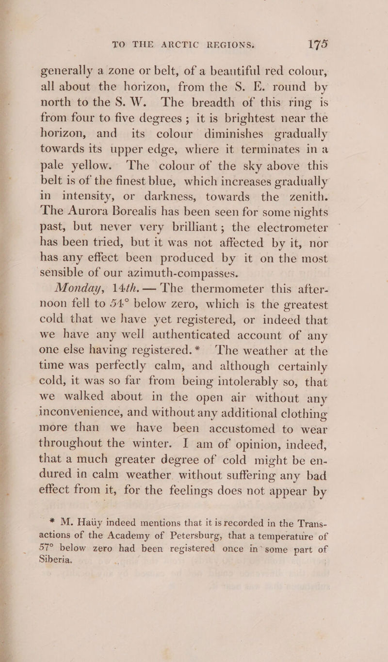 generally a zone or belt, of a beautiful red colour, all about the horizon, from the S. E. round by north to the 8S. W. The breadth of this ring is from four to five degrees ; it is brightest near the horizon, and its colour diminishes gradually towards its upper edge, where it terminates ina pale yellow. The colour of the sky above this belt is of the finest blue, which increases gradually in intensity, or darkness, towards the zenith. The Aurora Borealis has been seen for some nights past, but never very brilliant; the electrometer has been tried, but it was not affected by it, nor has any effect been produced by it on the most Monday, 14th.— ‘The thermometer this after- noon fell to 54° below zero, which is the greatest cold that we have yet registered, or indeed that we have any well authenticated account of any one else having registered.* The weather at the time was perfectly calm, and although certainly cold, it was so far from being intolerably so, that we walked about in the open air without any more than we have been accustomed to wear throughout the winter. I am of opinion, indeed, that a much greater degree of cold might be en- dured in calm weather. without suffering any bad effect from it, for the feelings does not appear by _* M. Haiy indeed mentions that it is recorded in the Trans- actions of the Academy of Petersburg, that a temperature of 57° below zero had been registered once in*some part of Siberia.