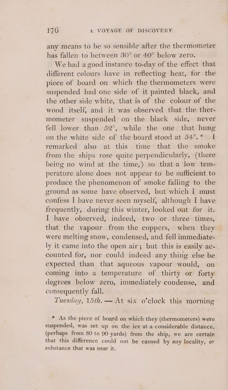 any means to be so sensible after the thermometer has fallen to between 30° or 40° below zero. We had a good instance to-day of the effect that different colours have in reflecting heat, for the piece of board on which the thermometers were suspended had one side of it painted black, and the other side white, that is of the colour of the wood itself, and it was observed that the ther- mometer suspended on the black side, never fell lower than 52°, while the one that hung on the white side of the-board stood at 54°.* I remarked also at this time that the smoke from the ships rose quite perpendicularly, (there being no wind at the time,) so that a low tem- perature alone does not appear to be sufficient to produce the phenomenon of smoke falling to the ground as some have observed, but which i must confess [ have never seen myself, although I have frequently, during this winter, looked out for it. I have observed, indeed, two or three times, that the vapour from the coppers, when they were melting snow, condensed, and fell immediate- ly it came into the open air; but this is easily ac- counted for, nor could indeed any thing else be expected than that aqueous vapour would, on coming into a temperature of thirty or forty degrees below zero, immediately condense, and consequently fall. | Luesday, 15th. — At six o’clock this morning * As the piece of board on which they (thermometers) were suspended, was set up on the ice at a considerable distance, (perhaps from 80 to 90 yards) from the ship, we are certain that this difference could not be caused by any locality, or substance that was near it.
