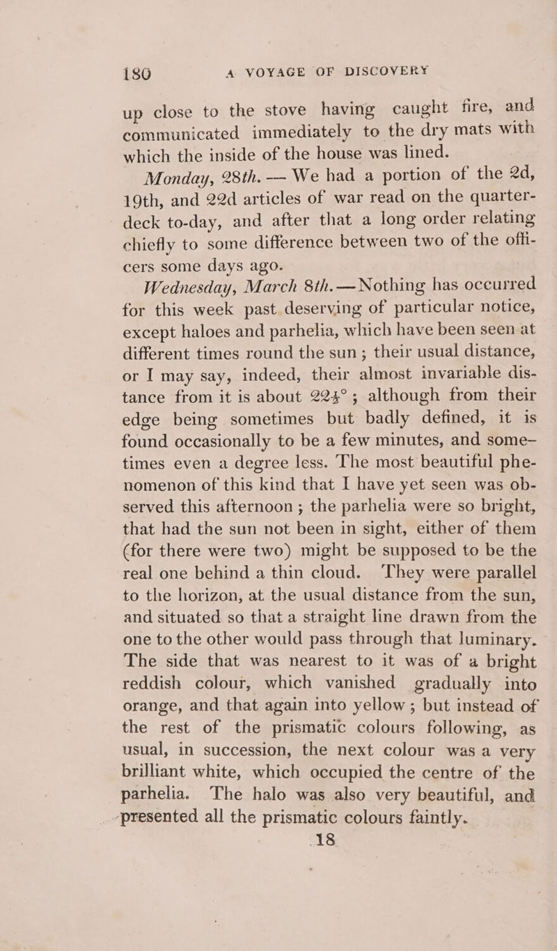 up close to the stove having caught fire, and communicated immediately to the dry mats with which the inside of the house was lined. Monday, 28th. — We had a portion of the 2d, 19th, and 22d articles of war read on the quarter- deck to-day, and after that a long order relating chiefly to some difference between two of the offi- cers some days ago. : Wednesday, March 8th. — Nothing has occurred for this week past deserving of particular notice, except haloes and parhelia, which have been seen at different times round the sun; their usual distance, or I may say, indeed, their almost invariable dis- tance from it is about 224°; although from their edge being sometimes but badly defined, it is found occasionally to be a few minutes, and some- times even a degree less. The most beautiful phe- nomenon of this kind that I have yet seen was ob- served this afternoon ; the parhelia were so bright, that had the sun not been in sight, either of them (for there were two) might be supposed to be the real one behind a thin cloud. They were parallel to the horizon, at. the usual distance from the sun, and situated. so that a straight line drawn from the one to the other would pass through that luminary. The side that was nearest to it was of a bright reddish colour, which vanished gradually into orange, and that again into yellow ; but instead of the rest of the prismatic colours following, as usual, in succession, the next colour was a very brilliant white, which occupied the centre of the parhelia. The halo was also very beautiful, and ‘presented all the prismatic colours faintly. 3 18