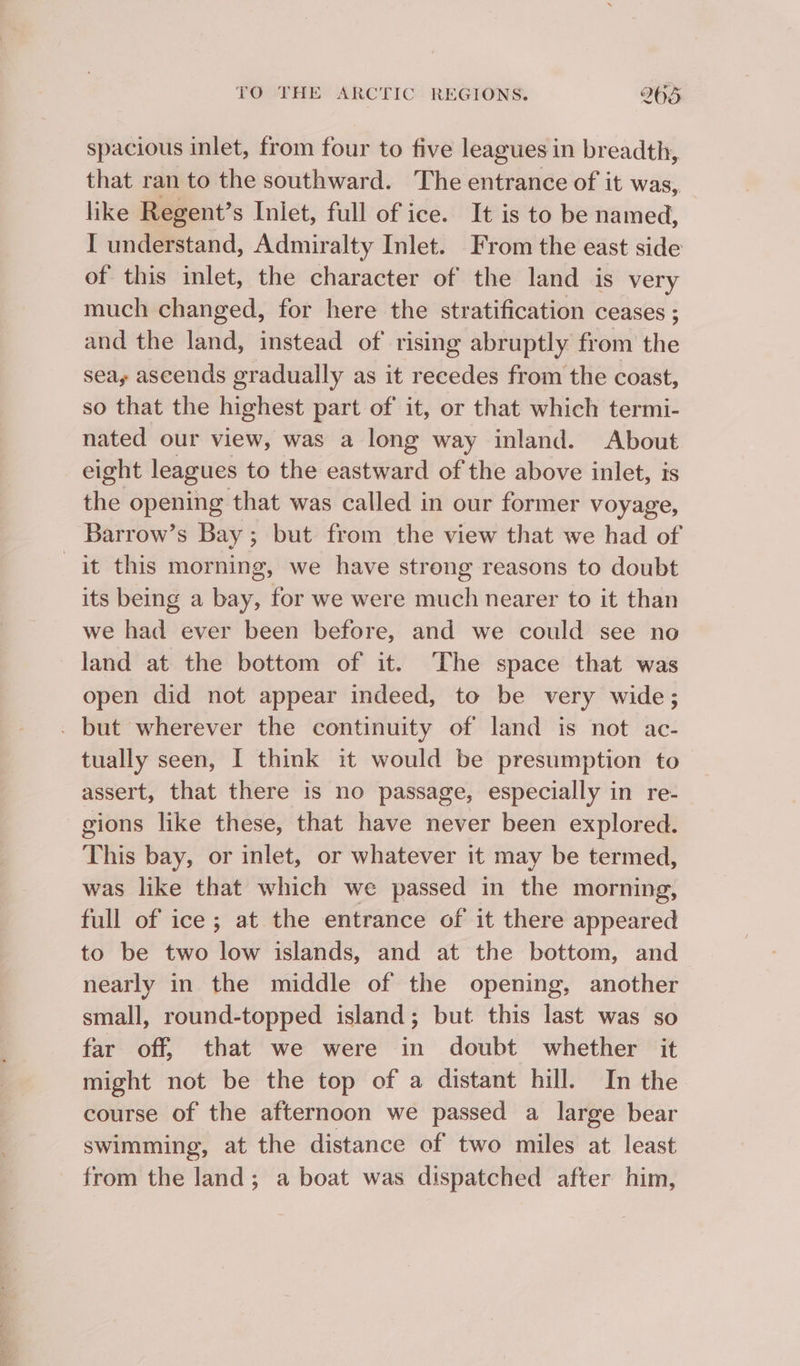 spacious inlet, from four to five leagues in breadth, that ran to the southward. The entrance of it was, like Regent’s Iniet, full of ice. It is to be named, I understand, Admiralty Inlet. From the east side of this inlet, the character of the land is very much changed, for here the stratification ceases ; and the land, instead of rising abruptly from the sea, ascends gradually as it recedes from the coast, so that the highest part of it, or that which termi- nated our view, was a long way inland. About eight leagues to the eastward of the above inlet, is the opening that was called in our former voyage Barrow’s Bay ; but from the view that we had of it this morning, we have strong reasons to doubt its being a bay, for we were much nearer to it than we had ever been before, and we could see no land at the bottom of it. The space that was open did not appear indeed, to be very wide; . but wherever the continuity of land is not ac- tually seen, I think it would be presumption to assert, that there is no passage, especially in re- gions like these, that have never been explored. This bay, or inlet, or whatever it may be termed, was like that which we passed in the morning, full of ice; at the entrance of it there appeared to be two low islands, and at the bottom, and nearly in the middle of the opening, another small, round-topped island; but this last was so far off, that we were in doubt whether it might not be the top of a distant hill. In the course of the afternoon we passed a large bear swimming, at the distance of two miles at least from the land; a boat was dispatched after him,