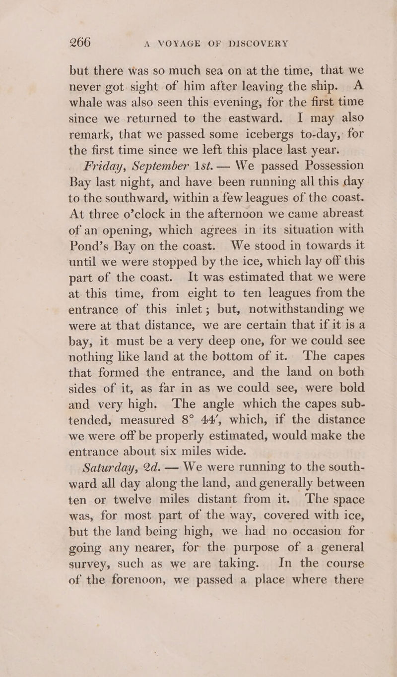 but there was so much sea on at the time, that we never got sight of him after leaving the ship. A whale was also seen this evening, for the first time since we returned to the eastward. I may also remark, that we passed some icebergs to-day,’ for the first time since we left this place last year. Friday, September 1st. — We passed Possession Bay last night, and have been running all this day to the southward, within a few leagues of the coast. At three o’clock in the afternoon we came abreast of an opening, which agrees in its situation with Pond’s Bay on the coast. We stood in towards it until we were stopped by the ice, which lay off this part of the coast. It was estimated that we were at. this time, from eight to ten leagues from the entrance of this inlet; but, notwithstanding we were at that distance, we are certain that if it is a bay, it must be a very deep one, for we could see nothing like land at the bottom of it. The capes that formed the entrance, and the land on both sides of it, as far in as we could see, were bold and very high. The angle which the capes sub- tended, measured 8° 44’, which, if the distance we were off be properly estimated, would make the entrance about six miles wide. Saturday, 2d. — We were running to the south- ward all day along the land, and generally between ten or twelve miles distant from it. ~The space was, for most. part of the way, covered with ice, but the land being high, we had no occasion for going any nearer, for the purpose of a general survey, such as we are taking.. In the course of the forenoon, we passed a place where there