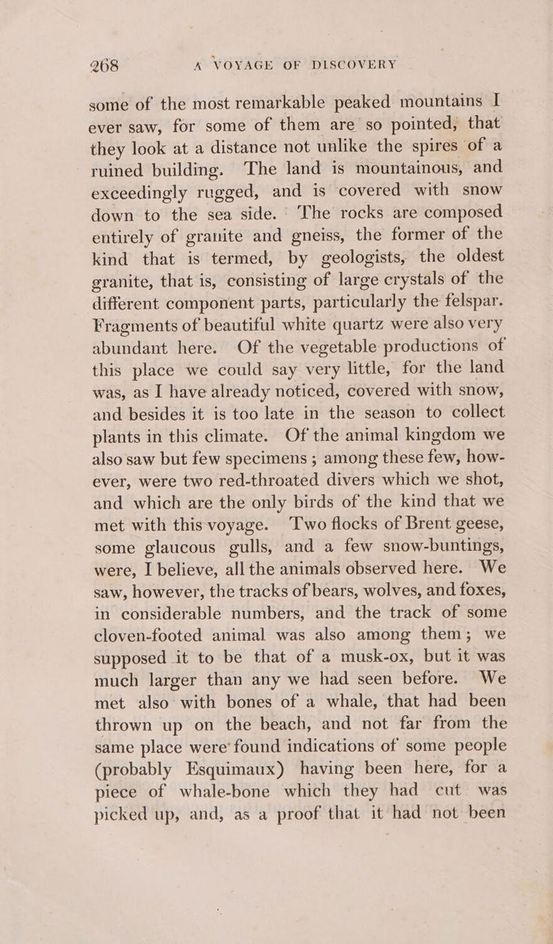 some of the most remarkable peaked mountains I ever saw, for some of them are so pointed, that they look at a distance not unlike the spires of a ruined building. The land is mountainous, and exceedingly rugged, and is covered with snow down to the sea side. The rocks are composed entirely of granite and gneiss, the former of the kind that is termed, by geologists, the oldest granite, that is, consisting of large crystals of the different component parts, particularly the felspar. Fragments of beautiful white quartz were also very abundant here. Of the vegetable productions of this place we could say very little, for the land was, as I have already noticed, covered with snow, and besides it is too late in the season to collect plants in this climate. Of the animal kingdom we also saw but few specimens ; among these few, how- ever, were two red-throated divers which we shot, and which are the only birds of the kind that we met with this voyage. ‘Two flocks of Brent geese, some glaucous gulls, and a few snow-buntings, were, I believe, all the animals observed here. We saw, however, the tracks of bears, wolves, and foxes, in considerable numbers, and the track of some cloven-footed animal was also among them; we supposed it to be that of a musk-ox, but it was much larger than any we had seen before. We met also with bones of a whale, that had been thrown up on the beach, and not far from the same place were’ found indications of some people (probably Esquimaux) having been here, for a piece of whale-bone which they had cut was picked up, and, as a proof that it had not been
