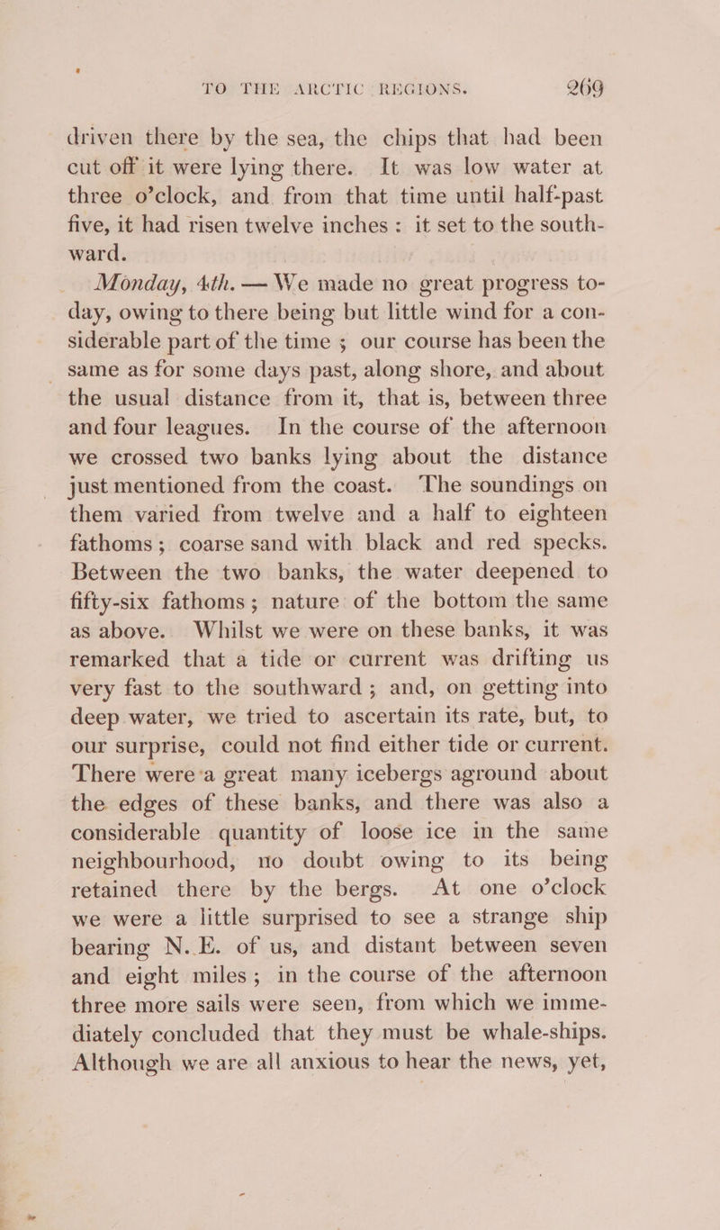 driven there by the sea, the chips that had been cut off it were lying there. It was low water at three o’clock, and from that time until half-past five, it had risen twelve inches : it set to the south- ward. Monday, 4th. — We made no great progress to- day, owing to there being but little wind for a con- siderable part of the time ; our course has been the _ same as for some days past, along shore, and about the usual distance from it, that is, between three and four leagues. In the course of the afternoon we crossed two banks lying about the distance just mentioned from the coast. “The soundings on them varied from twelve and a half to eighteen fathoms ; coarse sand with black and red specks. Between the two banks, the water deepened to fifty-six fathoms; nature of the bottom the same as above. Whilst we were on these banks, it was remarked that a tide or current was drifting us very fast to the southward ; and, on getting into deep water, we tried to ascertain its rate, but, to our surprise, could not find either tide or current. There were'a great many icebergs aground about the edges of these banks, and there was also a considerable quantity of loose ice in the same neighbourhood, no doubt owing to its being retained there by the bergs. At one o’clock we were a little surprised to see a strange ship bearing N.E. of us, and distant between seven and eight miles; in the course of the afternoon three more sails were seen, from which we imme- diately concluded that they must be whale-ships. Although we are all anxious to hear the news, yet,