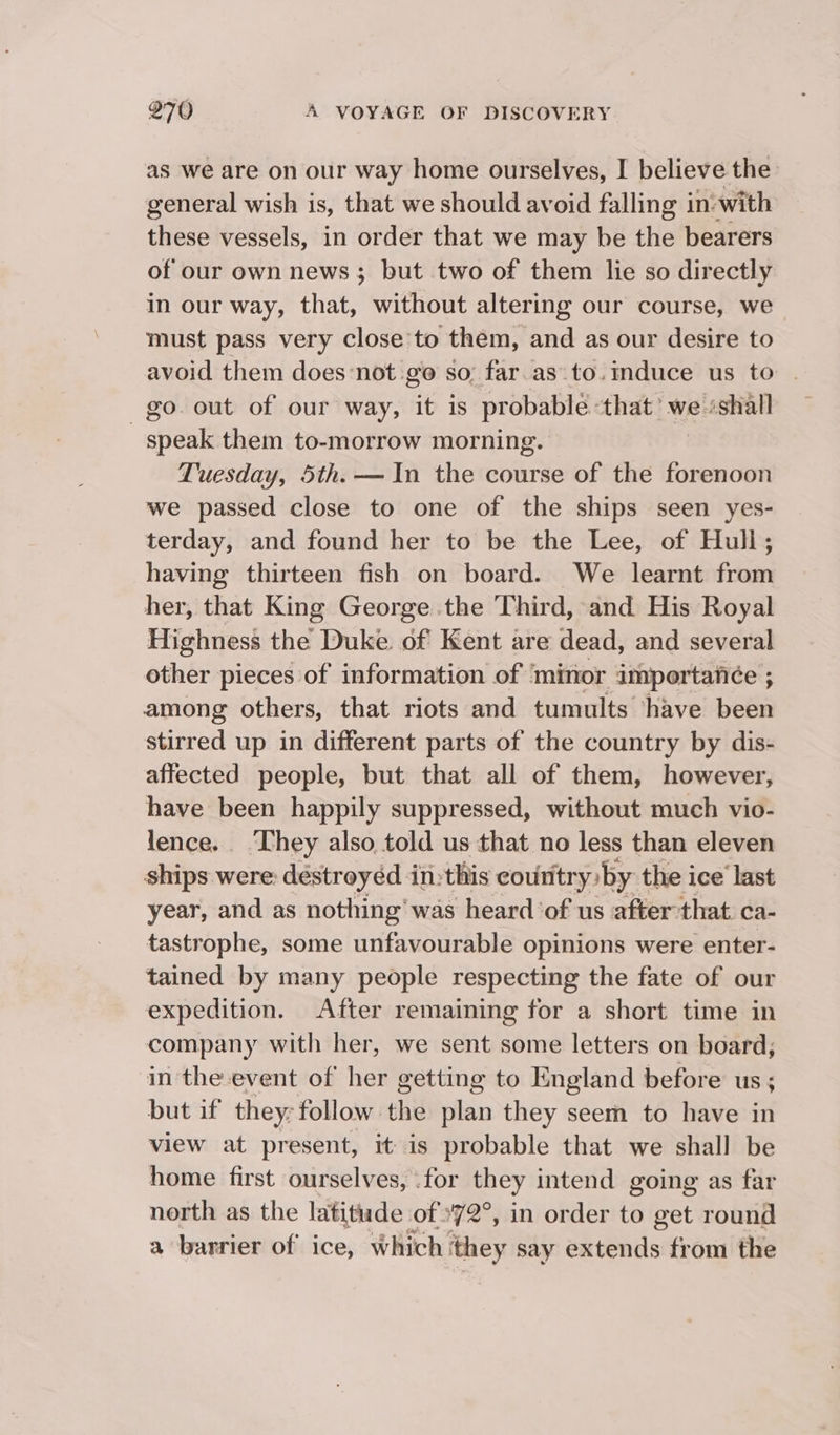 as we are on our way home ourselves, I believe the general wish is, that we should avoid falling in:with these vessels, in order that we may be the bearers of our own news; but two of them lie so directly in our way, that, without altering our course, we must pass very close to them, and as our desire to avoid them doesnot go so; far.as.to.induce us to . go. out of our way, it is probable that’ we ‘shall _ speak them to-morrow morning. Tuesday, 5th. — In the course of the forenoon we passed close to one of the ships seen yes- terday, and found her to be the Lee, of Hull; having thirteen fish on board. We learnt from her, that King George the Third, and His Royal Highness the Duke of Kent are dead, and several other pieces of information of ‘minor importance ; among others, that riots and tumults have been stirred up in different parts of the country by dis- affected people, but that all of them, however, have been happily suppressed, without much vio- lence. They also told us that no less than eleven ships were: destroyéd in: this eoutitry by: the ice’ last year, and as nothing’ was heard ‘of us after that. ca- tastrophe, some unfavourable opinions were enter- tained by many people respecting the fate of our expedition. After remaining for a short time in company with her, we sent some letters on board; in the event of her getting to England before us ; but if they: follow the plan they seem to have in view at present, it is probable that we shall be home first ourselves, .for they intend going as far north as the latitude of 72°, in order to get round a barrier of ice, Which ‘they say extends from the