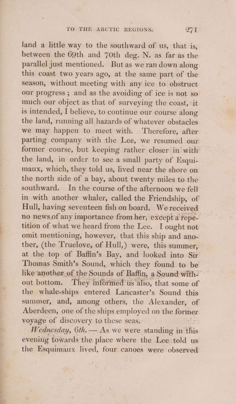 land a little way to the southward of us, that is, between the 69th and 70th deg. N. as far as the parallel just mentioned. But as we ran down along this coast two years ago, at the same part of the season, without meeting with any ice to obstruct our progress ; and as the avoiding of ice is not so much our object as that of surveying the coast, *it is intended, I believe, to continue our course along the land, running all hazards of whatever obstacles we may happen to meet with. Therefore, after parting company with the Lee, we resumed our former course, but keeping rather closer ‘in’ with: maux, which, they told us, lived near the shore on the north side of a bay, about twenty miles to the southward. In the course of the afternoon we fell in with another whaler, called the Friendship, of no news of any importance from her; except'a repe- tition of what we heard from the Lee. I ought not omit mentioning, however, that this ship and ano- ther, (the Truelove, of Hull,) were, this summer, at the top of Baffin’s Bay, and looked into Sir Thomas Smith’s Sound, which they found to be like ‘another of the Sounds of Baffin, a. Sound with- out bottom. They inforied’us'also, that some of the whale-ships entered Lancaster’s Sound this summer, and, among others, the Alexander, of Aberdeen, one of the ships employed on the Sip voyage of discovery to these seas. | Wednesday, 6th. — As we were standing in ‘this evening towards the place where the Lee:told us the Esquimaux lived, four canoes were observed