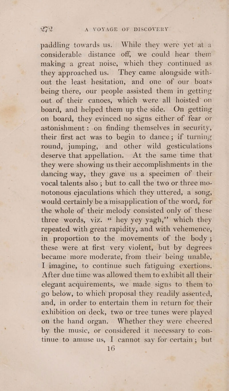 paddling towards us. While they were yet at a considerable distance off, we could hear them making a great noise, which they continued as they approached us. ‘They came alongside with- out the least hesitation, and one of our boats being there, our people assisted them in getting out of their canoes, which were all hoisted’ on board, and helped them up the side. On getting on board, they evinced no signs either of fear or astonishment : .on finding themselves in security, their first act was to begin to dance; if turning round, jumping, and other wild gesticulations deserve that appellation. At the same time that they were showing us their accomplishments in the dancing way, they gave us a specimen of their vocal talents also ; but to call the two or three mo- notonous ejaculations which they uttered, a song, would certainly be a misapplication of the word, for the whole of their melody consisted only of these three words, viz. * hey yey yagh,”’ which they repeated with great rapidity, and with vehemence, in proportion to the movements of the body ; these were at first very violent, but by degrees became more moderate, from their being unable, I imagine, to continue such fatiguing exertions. After due time was allowed them to exhibit all their elegant acquirements, we made signs to them to go below, to which proposal they readily assented, and, in order to entertain them in return for their exhibition on deck, two or tree tunes were played on the hand organ. Whether they were cheered by the music, or considered it necessary to con- tinue to amuse us, I cannot say for certain; but