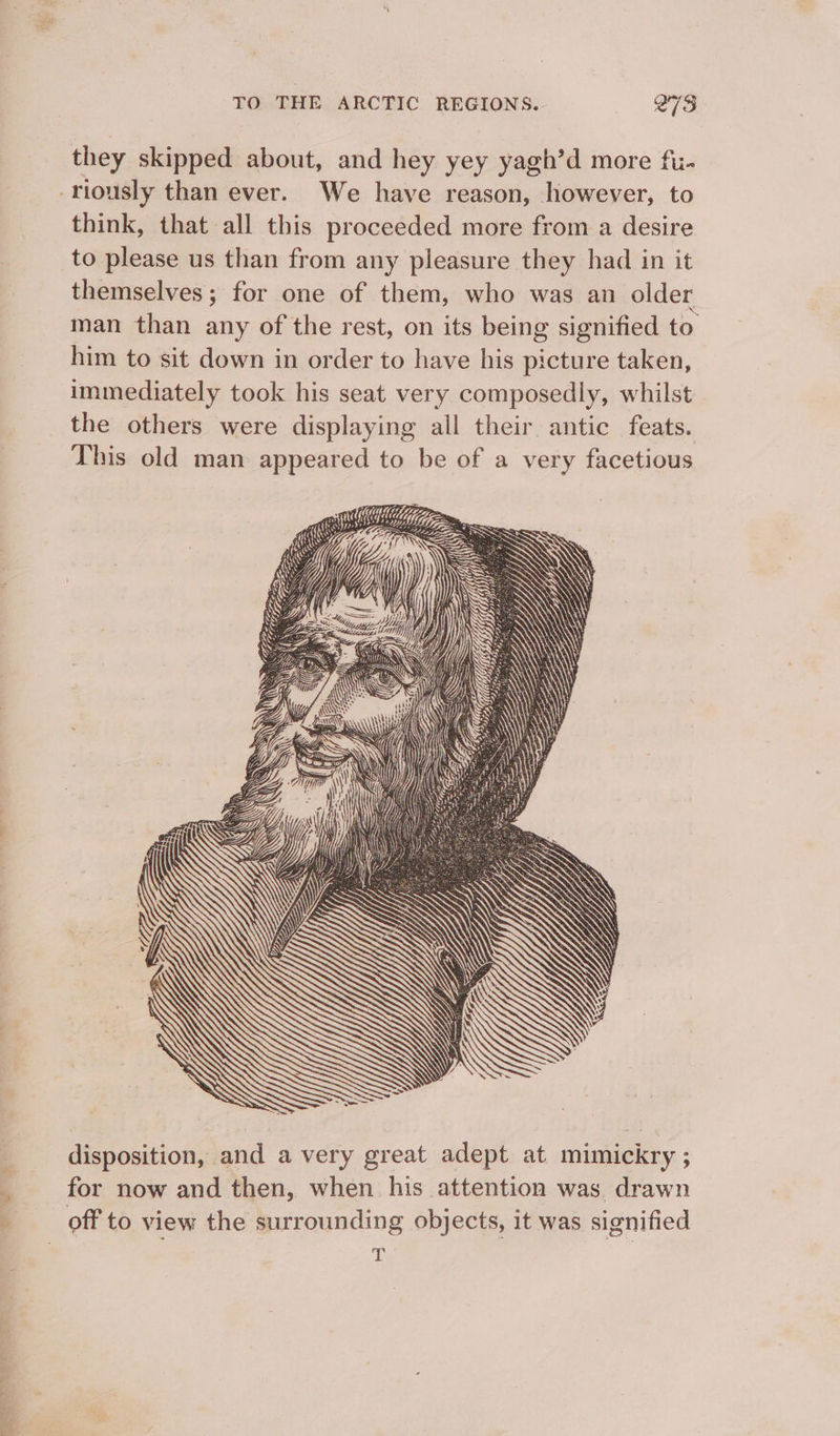 ae ee ee pe : TO THE ARCTIC REGIONS. 273 they skipped about, and hey yey yagh’d more fi- -riously than ever. We have reason, however, to think, that all this proceeded more from a desire to please us than from any pleasure they had in it themselves; for one of them, who was an older man than any of the rest, on its being signified to him to sit down in order to have his picture taken, immediately took his seat very composedly, whilst the others were displaying all their antic feats. This old man appeared to be of a very facetious < MINAS ~ GZ (Se SS 47 G4 \ 7] ANY MINNIS Wy My ALi if ’ \ Ta CU s (a \ a4 Ht tf disposition, and a very great adept at mimickry ; for now and then, when his attention was drawn off to view the surrounding objects, it was signified | s |