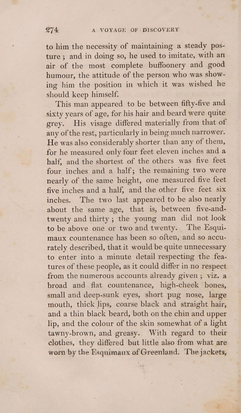 to him the necessity of maintaining a steady pos- ture ; and in doing so, he used to imitate, with an air of the most complete buffoonery and good humour, the attitude of the person who was show- ing him the position in which it was wished he should keep himself. This man appeared to be between fifty-five and sixty years of age, for his hair and beard were quite grey. His visage differed materially from that of any of the rest, particularly in being much narrower. He was.also considerably shorter than any of them, for he measured only four feet eleven inches and a half, and the shortest of the others was five feet four inches and a half; the remaining two were nearly of the same height, one measured five feet five inches and a half, and the other five feet six inches. The two last appeared to be also nearly about the same age, that is, between five-and- twenty and thirty ; the young man did not look to be above one or two and twenty. The Esqui- maux countenance has been so often, and so accu- rately described, that it would be quite unnecessary to enter into a minute detail respecting the fea- tures of these people, as it could differ in no respect from the numerous accounts already given ; viz. a broad and flat countenance, high-cheek bones, small and deep-sunk eyes, short pug nose, large mouth, thick lips, coarse black and straight hair, and a thin black beard, both on the chin and upper lip, and the colour of the skin somewhat of a light tawny-brown, and greasy. With regard to their clothes, they differed but little also from what are worn by the Esquimaux of Greenland. ‘The jackets,