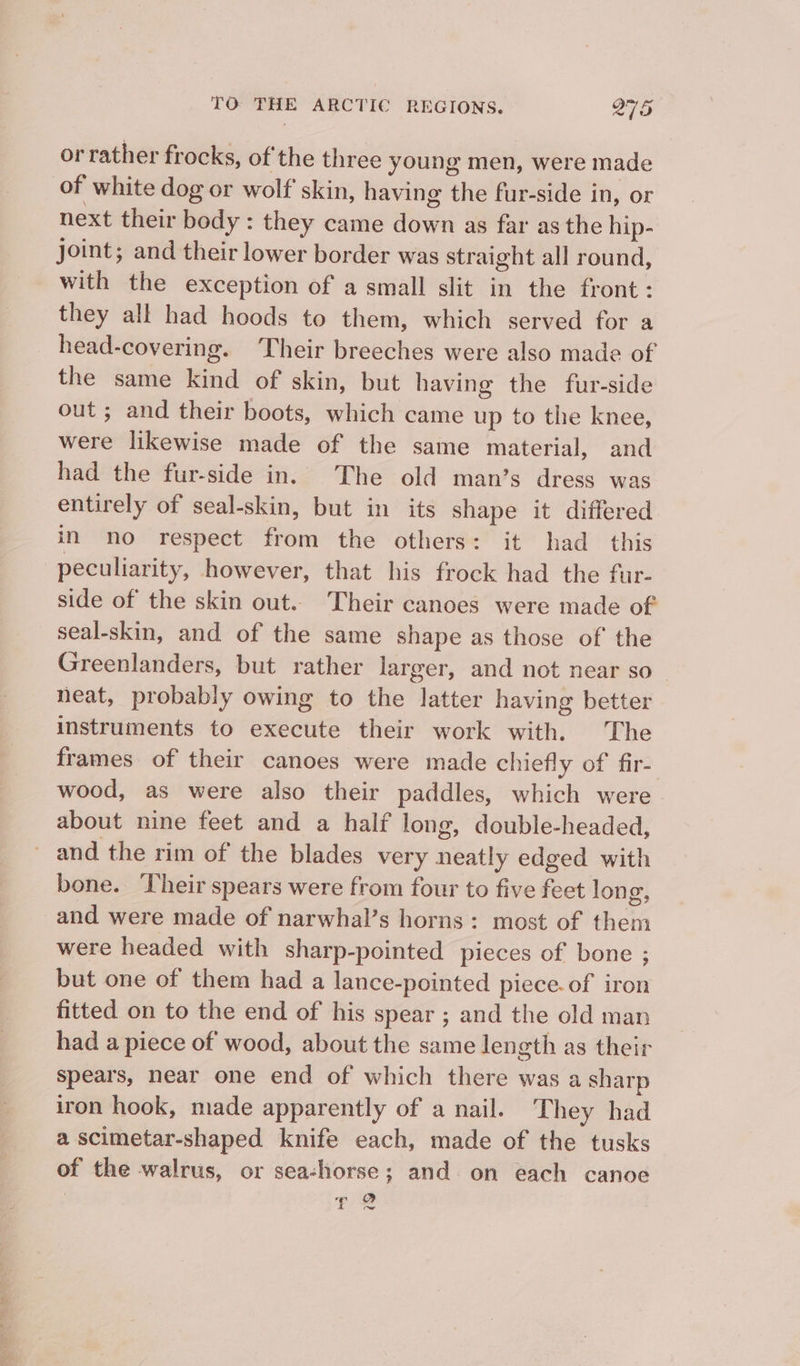 or rather frocks, of the three young men, were made of white dog or wolf skin, having the fur-side in, or next their body : they came down as far as the hip- joint; and their lower border was straight all round, with the exception of a small slit in the front: they all had hoods to them, which served for a head-covering. Their breeches were also made of the same kind of skin, but having the fur-side out; and their boots, which came up to the knee, were likewise made of the same material, and had the fur-side in. The old man’s dress was entirely of seal-skin, but in its shape it differed in no respect from the others: it had this peculiarity, however, that his frock had the fur- side of the skin out. Their canoes were made of’ seal-skin, and of the same shape as those of the Greenlanders, but rather larger, and not near so neat, probably owing to the latter having better instruments to execute their work with. The frames of their canoes were made chiefly of fir- wood, as were also their paddles, which were about nine feet and a half long, double-headed, and the rim of the blades very neatly edged with bone. Their spears were from four to five feet long, and were made of narwhal’s horns: most of them were headed with sharp-pointed pieces of bone ; but one of them had a lance-pointed piece. of iron fitted on to the end of his spear ; and the old man had a piece of wood, about the same length as their spears, near one end of which there was a sharp iron hook, made apparently of a nail. They had a scimetar-shaped knife each, made of the tusks of the walrus, or sea-horse; and. on each canoe ¢e OQ 4, ow