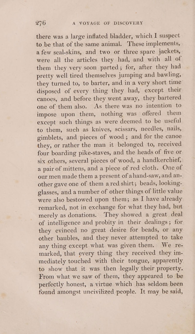 there was a large inflated bladder, which I suspect to be that of the same animal. These implements, a few seal-skins, and two or three spare jackets, were all the articles they had, and with all of them they very soon parted; for, after they had pretty well tired themselves jumping and bawling, they turned to, to barter, and in a very short time disposed of every thing they had, except their canoes, and before they went away, they bartered one of them also. As there was no intention to impose upon them, nothing was offered them except such things as were deemed to be useful to them, such as knives, scissars, needles, nails, gimblets, and pieces of wood ; and for the canoe ~ they, or rather the man it belonged to, received four boarding pike-staves, and the heads of five or six others, several pieces of wood, a handkerchief, a pair of mittens, and a piece of red cloth. One of our men made them a present of ahand-saw, and an- other gave one of them ared shirt; beads, looking- glasses, and a number of other things of little value were also bestowed upon them; as I have already remarked, not in exchange for what they had, but merely as donations. ‘They showed a great deal of intelligence and probity in their dealings; for they evinced no great desire for beads, or any other baubles, and they never attempted to take any thing except. what was given them. We re- marked, that every thing they received they im- mediately touched with their tongue, apparently to show that it was then legally their property. From what we saw of them, they appeared to be perfectly honest, a virtue which has seldom been found amongst uncivilized people. It may be said,