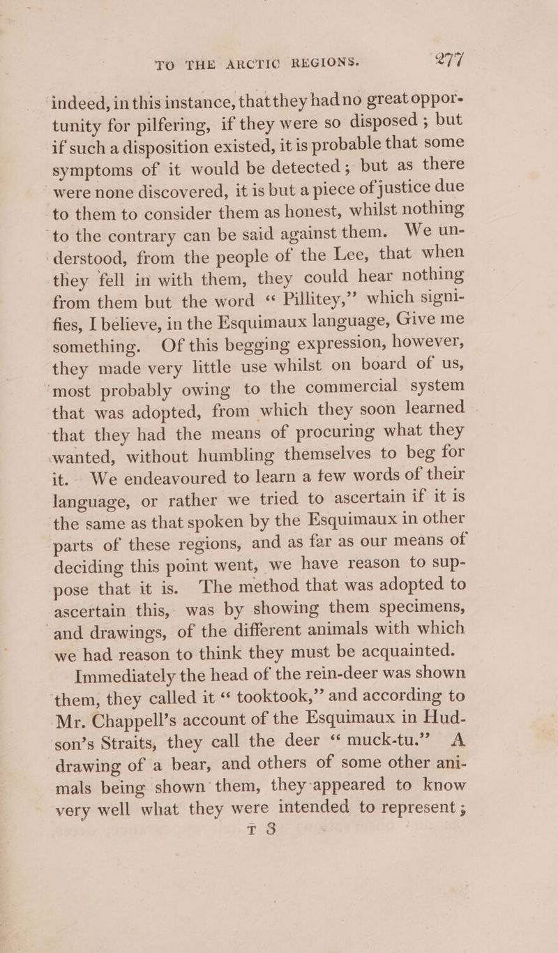 ‘indeed, inthis instance, thatthey had no great oppor- tunity for pilfering, if they were so disposed ; but if such a disposition existed, it is probable that some symptoms of it would be detected ; but as there were none discovered, it is but a piece of justice due ‘to them to consider them as honest, whilst nothing ‘to the contrary can be said against them. We un- derstood, from the people of the Lee, that when they fell in with them, they could hear nothing from them but the word « Pillitey,”’ which signi- fies, I believe, in the Esquimaux language, Give me ‘something. Of this begging expression, however, they made very little use whilst on board of us, “most probably owing to the commercial system that was adopted, from which they soon learned | that they had the means of procuring what they wanted, without humbling themselves to beg for it. We endeavoured to learn a tew words of their language, or rather we tried to ascertain if it is the same as that spoken by the Esquimaux in other parts of these regions, and as far as our means of deciding this point went, we have reason to sup- pose that it is. The method that was adopted to ascertain this, was by showing them specimens, ‘and drawings, of the different animals with which we had reason to think they must be acquainted. Immediately the head of the rein-deer was shown ‘them, they called it “ tooktook,”’ and according to Mr. Chappell’s account of the Esquimaux in Hud- son’s Straits, they call the deer “ muck-tu.” A drawing of a bear, and others of some other ani- mals being shown them, they-appeared to know very well what they were intended to represent ; T 3