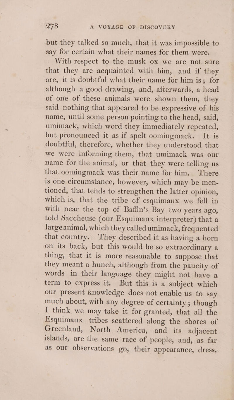 but they talked so much, that it was impossible to say for certain what their names for them were. With respect to the musk ox we are not sure that they are acquainted with him, and if they are, it is doubtful what their name for him is; for although a good drawing, and, afterwards, a head of one of these animals were shown them, they said nothing that appeared to be expressive of his name, until some person pointing to the head, said, umimack, which word they immediately repeated, but pronounced it as if spelt oomingmack. It is doubtful, therefore, whether they understood that we were informing them, that umimack was our name for the animal, or that they were telling us that oomingmack was their name for him. There is one circumstance, however, which may be men- tioned, that tends to strengthen the latter opinion, which is, that the tribe cf esquimaux we fell in with near the top of Baftin’s Bay two years ago, told Saccheuse (our Esquimaux interpreter) that a largeanimal, which they called umimack, frequented that country. They described it as having a horn on its back, but this would be so extraordinary a thing, that it is more reasonable to suppose that they meant a hunch, although from the paucity of words in their language they might not have a term to express it. But this is a subject which our present knowledge does not enable us to say much about, with any degree of certainty ; though _ I think we may take it for granted, that all the Esquimaux tribes scattered along the shores of Greenland, North America, and_ its adjacent islands, are the same race of people, and, as far as our observations go, their appearance, dress,