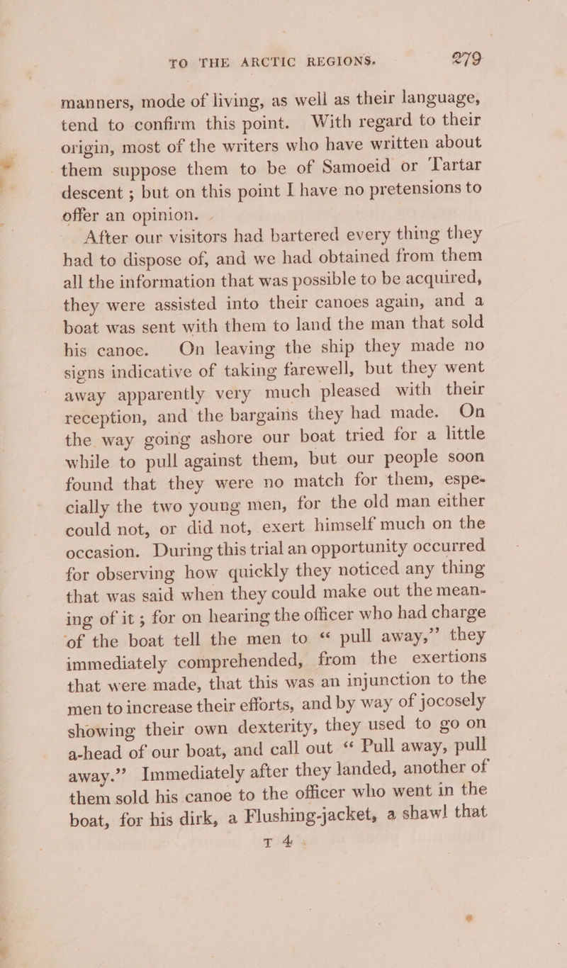 par» f manners, mode of living, as well as their language, tend to confirm this point. With regard to their origin, most of the writers who have written about descent ; but on this point I have no pretensions to offer an opinion. | After our visitors had bartered every thing they had to dispose of, and we had obtained from them all the information that was possible to be acquired, they were assisted into their canoes again, and a boat was sent with them to land the man that sold his canoe. On leaving the ship they made no signs indicative of taking farewell, but they went away apparently very much pleased with their reception, and the bargains they had made. On the way going ashore our boat tried for a little while to pull against them, but our people soon found that they were no match for them, espe- cially the two young men, for the old man either could not, or did not, exert himself much on the occasion. During this trial an opportunity occurred for observing how quickly they noticed any thing that was said when they could make out the mean- ing of it ; for on hearing the officer who had charge of the boat tell the men to “ pull away,’’ they immediately comprehended, from the exertions that were made, that this was an injunction to the men to increase their efforts, and by way of jocosely showing their own dexterity, they used to go on a-head of our boat, and call out ‘ Pull away, pull away.’”? _Immediately after they landed, another of them sold his canoe to the officer who went in the boat, for his dirk, a Flushing-jacket, a shaw! that T 4s