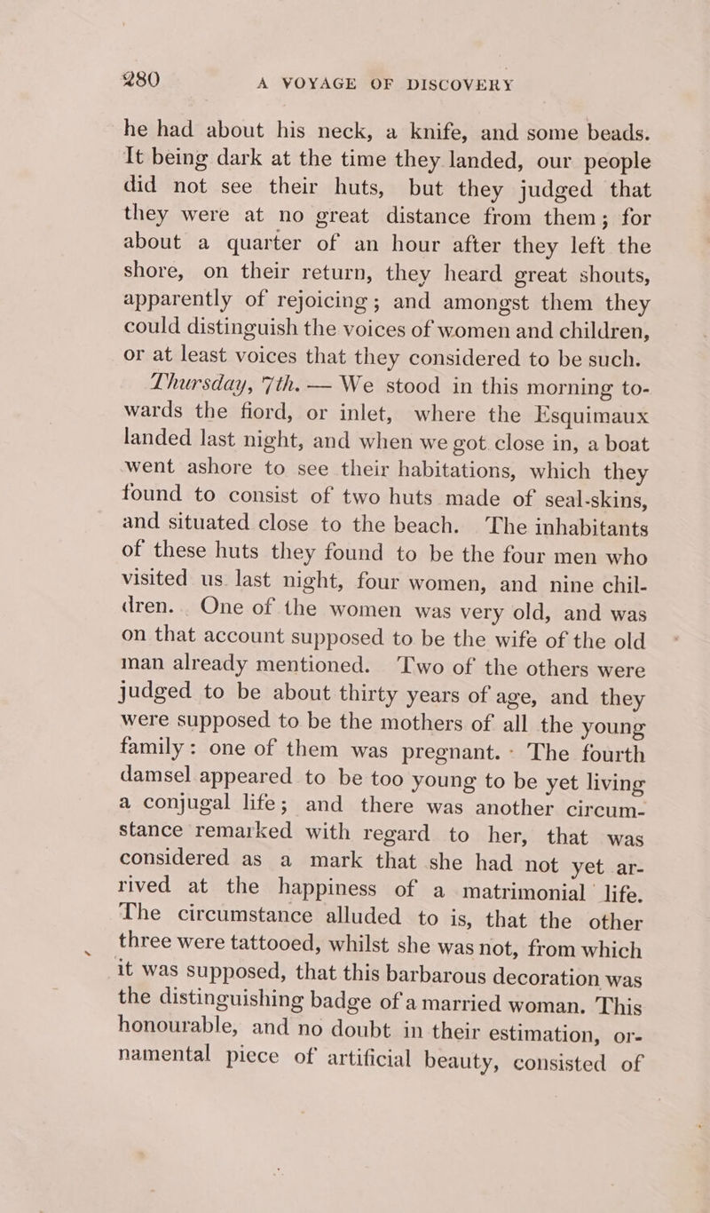 he had about his neck, a knife, and some beads. It being dark at the time they landed, our people did not see their huts, but they judged that they were at no great distance from them; for about a quarter of an hour after they left the shore, on their return, they heard great shouts, apparently of rejoicing; and amongst them they could distinguish the voices of women and children, or at least voices that they considered to be such. Thursday, 7th. — We stood in this morning to- wards the fiord, or inlet, where the Esquimaux landed last night, and when we got close in, a boat went ashore to see their habitations, which they found to consist of two huts made of seal-skins, and situated close to the beach. The inhabitants of these huts they found to be the four men who visited us last night, four women, and nine chil- dren. . One of the women was very old, and was on that account supposed to be the wife of the old nan already mentioned. Two of the others were judged to be about thirty years of age, and they were supposed to be the mothers of all the young family: one of them was pregnant.- The fourth damsel appeared to be too young to be yet living a conjugal life; and there was another circum- stance remarked with regard to her, that was considered as a mark that she had not yetwar- rived at the happiness of a matrimonial life. The circumstance alluded to is, that the other three were tattooed, whilst she was not, from which it was supposed, that this barbarous decoration was the distinguishing badge of a married woman. This honourable, and no doubt in their estimation, or- namental piece of artificial beauty, consisted of