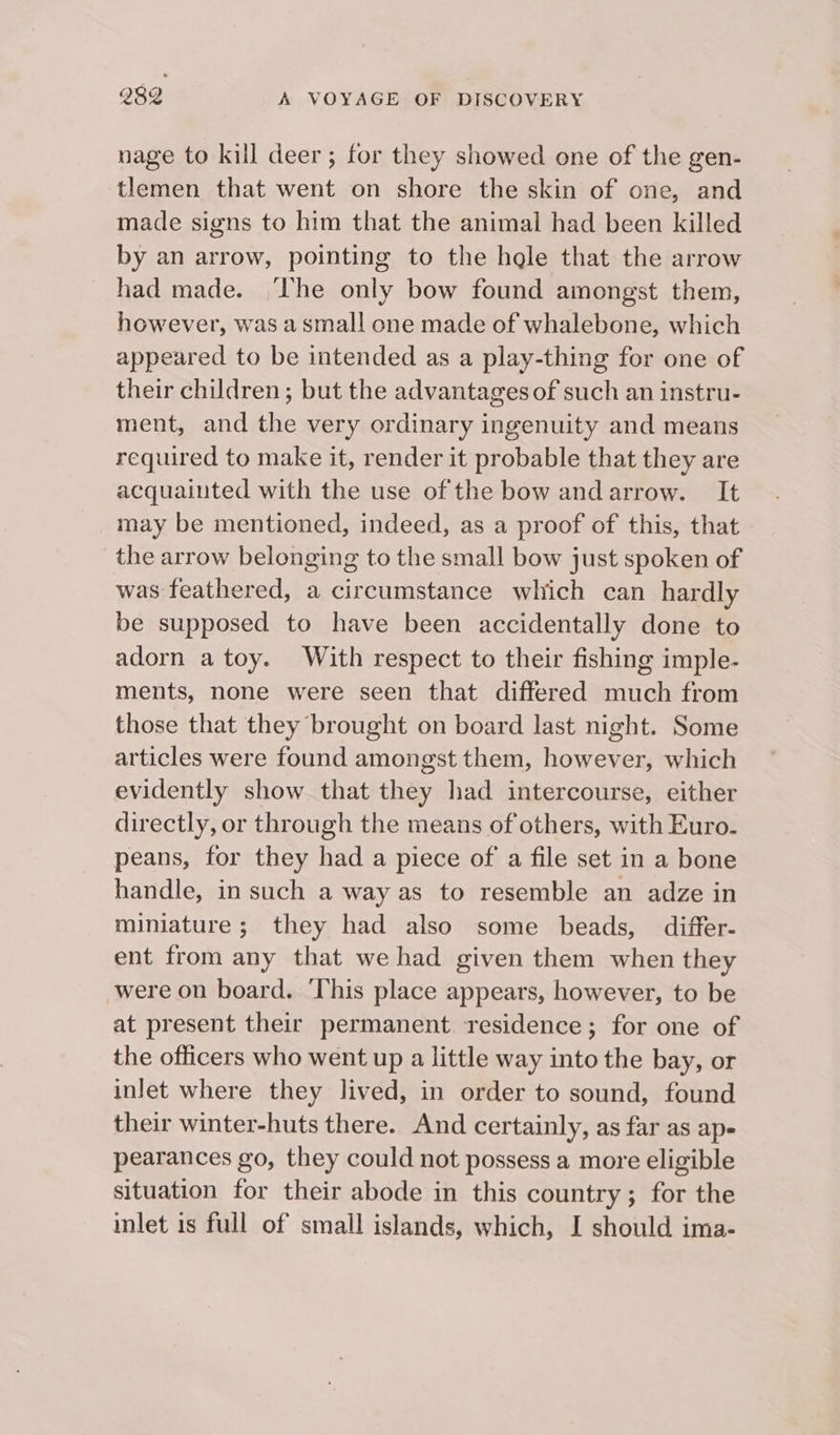 nage to kill deer; for they showed one of the gen- tlemen that went on shore the skin of one, and made signs to him that the animal had been killed by an arrow, pointing to the hgle that the arrow had made. ‘The only bow found amongst them, however, was a small one made of whalebone, which appeared to be intended as a play-thing for one of their children; but the advantages of such an instru- ment, and the very ordinary ingenuity and means required to make it, render it probable that they are acquaiuted with the use of the bow andarrow. It may be mentioned, indeed, as a proof of this, that the arrow belonging to the small bow just spoken of was feathered, a circumstance which can hardly be supposed to have been accidentally done to adorn a toy. With respect to their fishing imple- ments, none were seen that differed much from those that they brought on board last night. Some articles were found amongst them, however, which evidently show that they had intercourse, either directly, or through the means of others, with Euro. peans, for they had a piece of a file set in a bone handle, in such a way as to resemble an adze in miniature; they had also some beads, differ- ent from any that we had given them when they were on board. ‘This place appears, however, to be at present their permanent residence; for one of the officers who went up a little way into the bay, or inlet where they lived, in order to sound, found their winter-huts there. And certainly, as far as ap- pearances go, they could not possess a more eligible situation for their abode in this country; for the inlet is full of small islands, which, I should ima-
