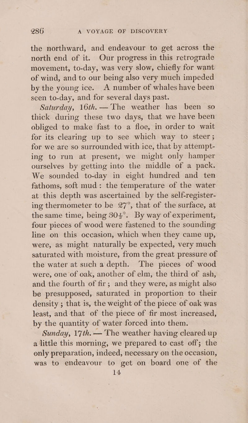 the northward, and endeavour to get across the north end of it. Our progress in this retrograde movement, to-day, was very slow, chiefly for want of wind, and to our being also very much impeded by the young ice. A number of whales have been seen to-day, and for several days past. Saturday, 16th.— The weather has been so thick during these two days, that we have been obliged to make fast to a floe, in order to wait for its clearing up to see which way to steer ; for we are so surrounded with ice, that by attempt- ing to run at present, we might only hamper ourselves by getting into the middle of a pack. We sounded to-day in eight hundred and ten fathoms, soft mud: the temperature of the water at this depth was ascertained by the self-register- ing thermometer to be 27°, that of the surface, at the same time, being 303°. By way of experiment, four pieces of wood were fastened to the sounding line on this occasion, which when they came up, were, as might naturally be expected, very much saturated with moisture, from the great pressure of the water at such a depth. The pieces of wood were, one of oak, another of elm, the third of ash, and the fourth of fir; and they were, as might also be presupposed, saturated in proportion to their density ; that is, the weight of the piece of oak was least, and that of the piece of fir most increased, by the quantity of water forced into them. Sunday, 17th. — The weather having cleared-up a little this morning, we prepared to cast off; the only preparation, indeed, necessary on the occasion, was to endeavour to get on board one of the 14.