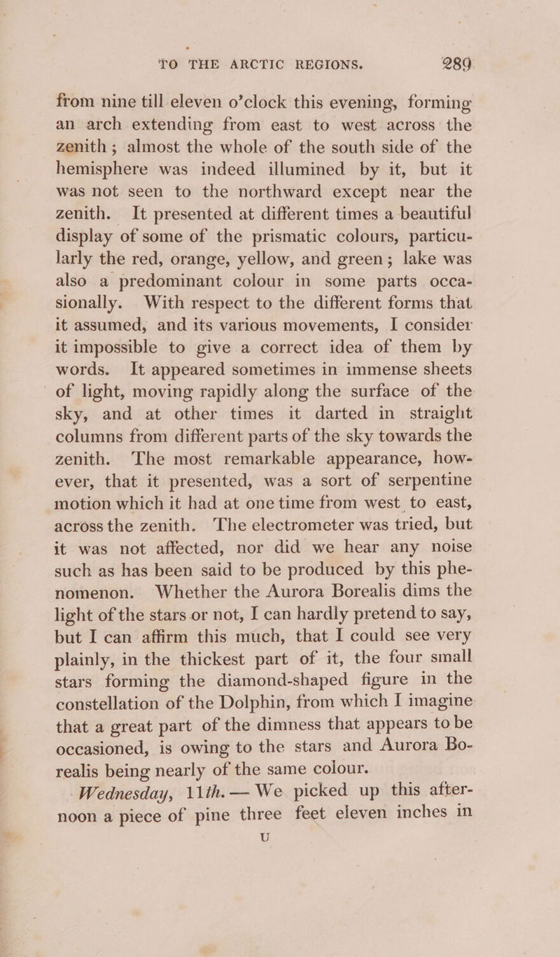 from nine till eleven o’clock this evening, forming an arch extending from east to west across the zenith ; almost the whole of the south side of the hemisphere was indeed illumined by it, but it was not seen to the northward except near the zenith. It presented at different times a beautiful display of some of the prismatic colours, particu- larly the red, orange, yellow, and green; lake was also a predominant colour in some parts occa- sionally. With respect to the different forms that it assumed, and its various movements, I consider it impossible to give a correct idea of them by words. It appeared sometimes in immense sheets of light, moving rapidly along the surface of the sky, and at other times it darted in straight columns from different parts of the sky towards the zenith. The most remarkable appearance, how- ever, that it presented, was a sort of serpentine motion which it had at one time from west to east, across the zenith. The electrometer was tried, but it was not affected, nor did we hear any noise such as has been said to be produced by this phe- nomenon. Whether the Aurora Borealis dims the light of the stars or not, I can hardly pretend to say, but I can affirm this much, that I could see very plainly, in the thickest part of it, the four small stars forming the diamond-shaped figure in the constellation of the Dolphin, from which I imagine that a great part of the dimness that appears to be occasioned, is owing to the stars and Aurora Bo- realis being nearly of the same colour. Wednesday, 11th. — We picked up this after- noon a piece of pine three feet eleven inches in U