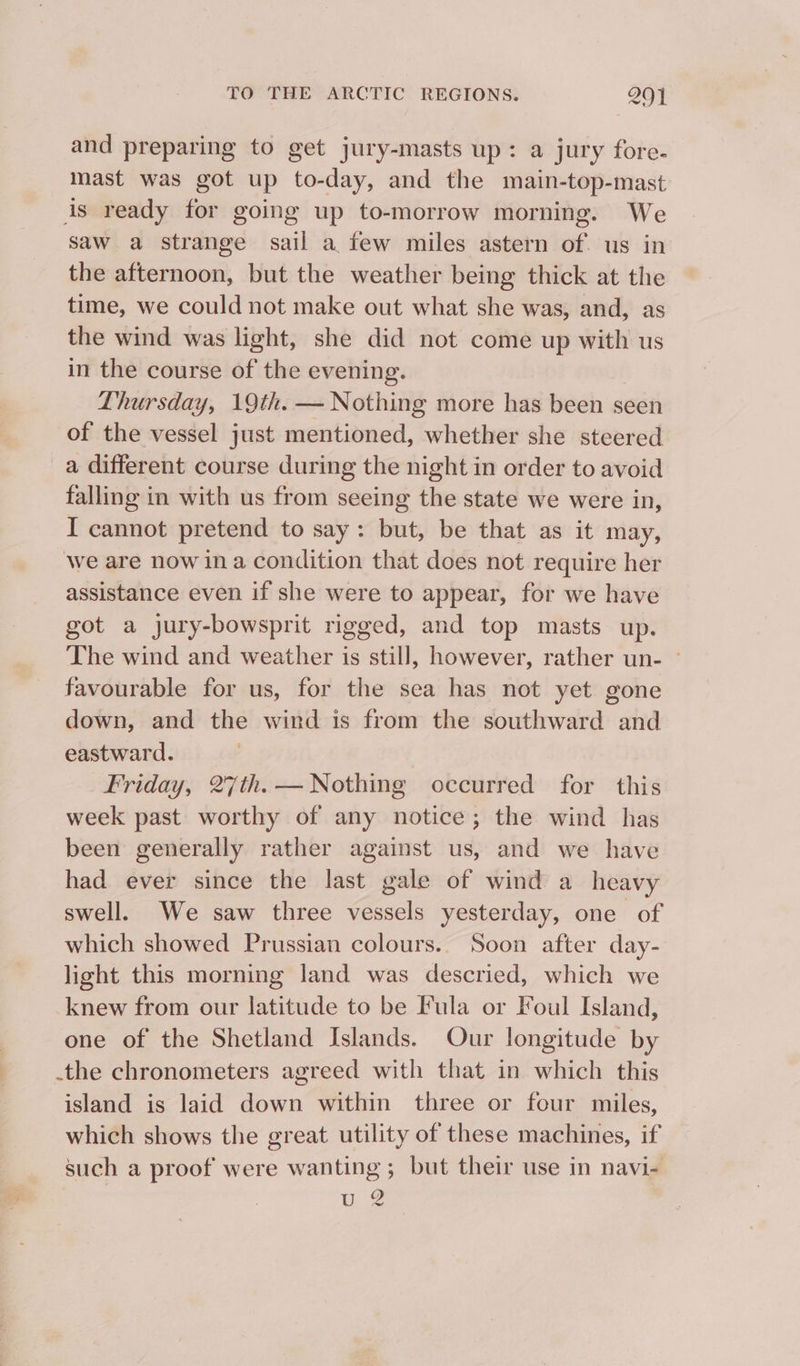 and preparing to get jury-masts up: a jury fore- mast was got up to-day, and the main-top-mast is ready for going up to-morrow morning. We saw a strange sail a few miles astern of. us in the afternoon, but the weather being thick at the time, we could not make out what she was, and, as the wind was light, she did not come up with us in the course of the evening. Thursday, 19th. — Nothing more has been seen of the vessel just mentioned, whether she steered a different course during the night in order to avoid falling in with us from seeing the state we were in, I cannot pretend to say: but, be that as it may, we are now ina condition that does not require her assistance even if she were to appear, for we have got a jury-bowsprit rigged, and top masts up. The wind and weather is still, however, rather un- ~ favourable for us, for the sea has not yet gone down, and the wind is from the southward and eastward. Friday, 27th. — Nothing occurred for this week past worthy of any notice; the wind has been generally rather against us, and we have had ever since the last gale of wind a heavy swell. We saw three vessels yesterday, one of which showed Prussian colours.. Soon after day- light this morning land was descried, which we knew from our latitude to be Fula or Foul Island, one of the Shetland Islands. Our longitude by .the chronometers agreed with that in which this island is laid down within three or four miles, which shows the great utility of these machines, if such a proof were wanting ; but their use in navi- U2