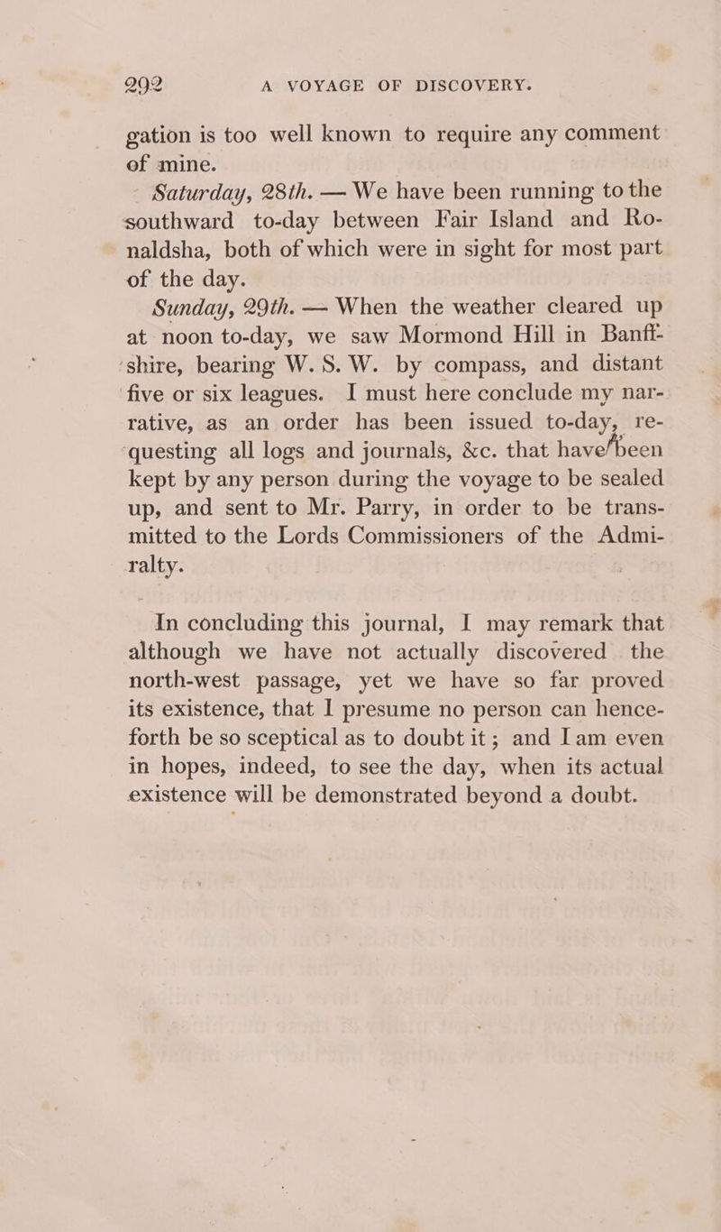 gation is too well known to require any comment of mine. - Saturday, 28th. — We have been running to the southward to-day between Fair Island and Ro- naldsha, both of which were in sight for most part of the day. Sunday, 29th. — When the weather cleared up at noon to-day, we saw Mormond Hill in Banfi- ‘shire, bearing W.S. W. by compass, and distant five or six leagues. I must here conclude my nar- rative, as an order has been issued to-day, re- ‘questing all logs and journals, &amp;c. that have/been kept by any person during the voyage to be sealed up, and sent to Mr. Parry, in order to be trans- mitted to the Lords Commissioners of the Admi- ralty. In concluding this journal, I may remark that although we have not actually discovered — the north-west passage, yet we have so far proved its existence, that I presume no person can hence- forth be so sceptical as to doubt it; and Iam even in hopes, indeed, to see the day, when its actual existence will be demonstrated beyond a doubt.
