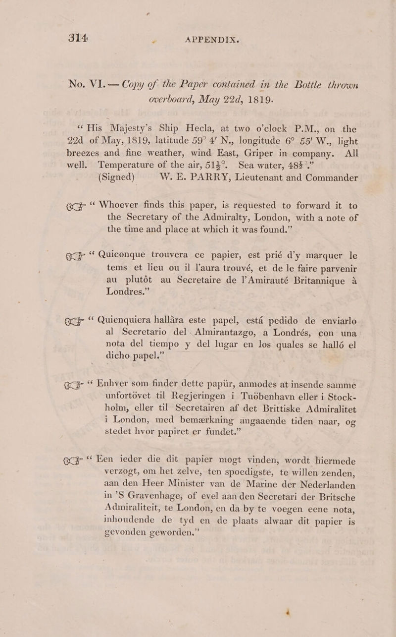 No. VI.— Copy of the Paper contained in the Bottle thrown overboard, May 22d, 1819. ‘‘ His Majesty’s Ship Hecla, at two o’clock P.M., on the 22d of May, 1819, latitude 59° 4’ N., longitude 6° 55! W., light breezes and fine weather, wind East, Griper in company. All well. Temperature of the air, 514°. Sea water, 483°.” (Signed) W. E. PARRY, Lieutenant and Commander ace ‘‘ Whoever finds this paper, is requested to forward it to the Secretary of the Admiralty, London, with a note of the time and place at which it was found.” exc ‘‘ Quiconque trouvera ce papier, est prié d’y marquer le tems et lieu ou il l’aura trouvé, et de le faire parvenir au plutdt au Secretaire de l’Amirauté Britannique 4 Londres.” ocd “ Quienquiera hallara este papel, esté pedido de enviarlo al Secretario del. Almirantazgo, a Londrés, con una nota del tiempo y del lugar en los quales se hallé el dicho. papel.” acd “ Enhver som finder dette paptir, anmodes at insende samme unfortovet til Regjeringen i Tuobenhavn eller i Stock- holm, eller til Secretairen af det Brittiske Admiralitet i London, med bemerkning angaaende tiden naar, og stedet hvor papiret er fundet.” ace “‘ Een ieder die dit papier mogt vinden, wordt hiermede verzogt, om het zelve, ten spoedigste, te willen zenden, aan den Heer Minister van de Marine der Nederlanden in ’S Gravenhage, of evel aan den Secretari der Britsche Admiraliteit, te London, en da by te voegen eene nota, inhoudende de tyd en de plaats alwaar dit papier is gevonden geworden.”