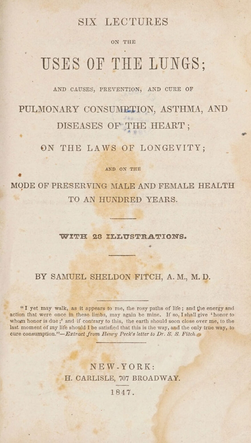 SIX LECTURES ON THE USES OF THE LUNGS; AND CAUSES, PREVENTION, AND CURE OF PULMONARY CONSUMBZION, ASTHMA, AND DISEASES OF THE HEART ; ON THE LAWS OF LONGEVITY; “AND. ow ie + bx Meet MODE OF PRESERVING MALE AND FEMALE HEALTH TO AN HUNDRED YEARS. WITH 23 ILLUSTRATIONS. * &gt; BY SAMUEL SHELDON FITCH, A. M,, M.D. ~— . if F . my s a = ae, % 7 4 2 “JT yet may walk, as it appears ‘to me, the rosy paths of life; and the energy and “action that were once hh these limbs, may again be mine. If so, I shall give ‘honor to whom honor is due ;’ and if contrary to this, the earth should soon close over me, to the last moment of my life should I be satisfied that this is the way, and the only true way, to cure consumption. — Extract from Henry Peck’s letter to Dr. S. S. Fitch.go * i Moe i NEW-YORK: _ H. CARLISLE, 707 BROADWAY. = 1847. f
