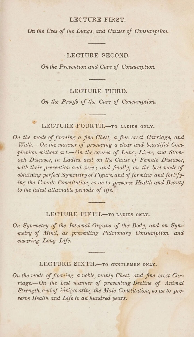 LECTURE FIRST. On the Uses of the Lungs, and Causes of Consumption. ‘LECTURE SECOND. On the Prevention and Cure of Consumption. LECTURE THIRD. On the Proofs of the Cure of Consumption. AT ™ LECTURE MIOUR THe-ro Lanies oNty. On the mode of forming a fine Chest, a fine erect Carriage, and Walk.— On the manner of procuring a clear and beautiful Com- plexion, without art.—On the causes of Lung, Liver, and Stom- ach Diseases, in Ladies, and on the Cause of Female Diseases, with their prevention and cure; and finally, on the best mode of obtaining perfect Symmetry of Figure, and of forming and fortify- ing the Female Constitution, so as to preserve Health and Beauty to the latest attainable periods of life. LECTURE FIFTH.—tTo vapres on.y. On Symmetry of the Internal Organs of the Body, and on Sym- metry of Mind, as preventing Pulmonary Consumption, and ensuring Long Life. LECTURE SIXTH.—tTo GENTLEMEN ONLY. On the mode of forming a noble, manly Chest, and fine erect Car- riage.—On the best manner of preventing Decline of Animal Strength, and of invigorating the Male Constitution, so as to pre- serve Health and Life to an hundred years.