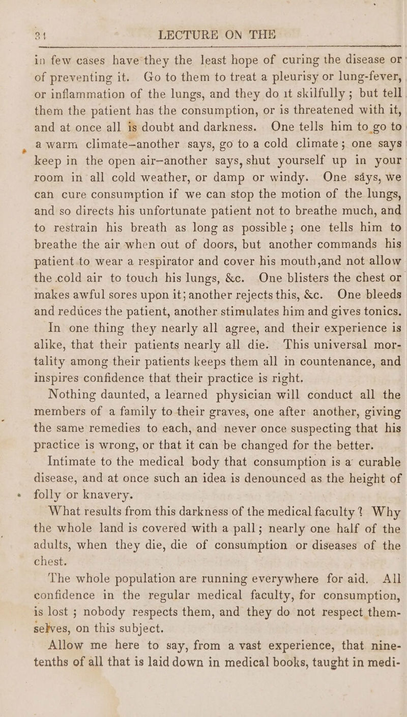 er epee np a Se a. in few cases have'they the least hope of curing the disease or’ of preventing it. Go to them to treat a pleurisy or lung-fever, or inflammation of the lungs, and they do it skilfully ; but tell. them the patient has the consumption, or is threatened with it, and at once all is doubt and darkness. One tells him to_go to. a warm climate—another says, go to a cold climate; one says keep in the open air—another says, shut yourself up in your room in all cold weather, or damp or windy. One says, we cah cure consumption if we can stop the motion of the lungs, and so directs his unfortunate patient not to breathe much, and to restrain his breath as long as possible; one tells him to breathe the air when out of doors, but another commands his patient to wear a respirator and cover his mouth,and not allow the cold air to touch his lungs, &amp;c. One blisters the chest or makes awful sores upon it; another rejects this, &amp;c. One bleeds and reduces the patient, another stimulates him and gives tonics. In one thing they nearly all agree, and their experience is alike, that their patients nearly all die. This universal mor- tality among their patients keeps them all in countenance, and inspires confidence that their practice is right. Nothing daunted, a learned physician will conduct all the members of a family to their graves, one after another, giving the same remedies to each, and never once suspecting that his practice is wrong, or that it can be changed for the better. Intimate to the medical body that consumption is a curable disease, and at once such an idea is denounced as the height of folly or knavery. What results from this darkness of the medical faculty? Why the whole land is covered with a pall; nearly one half of the adults, when they die, die of consumption or diseases of the chest. The whole population are running everywhere for aid. All confidence in the regular medical faculty, for consumption, is lost ; nobody respects them, and they do not respect them- selves, on this subject. | Allow me here to say, from a vast experience, that nine- tenths of all that is laid down in medical books, taught in medi-