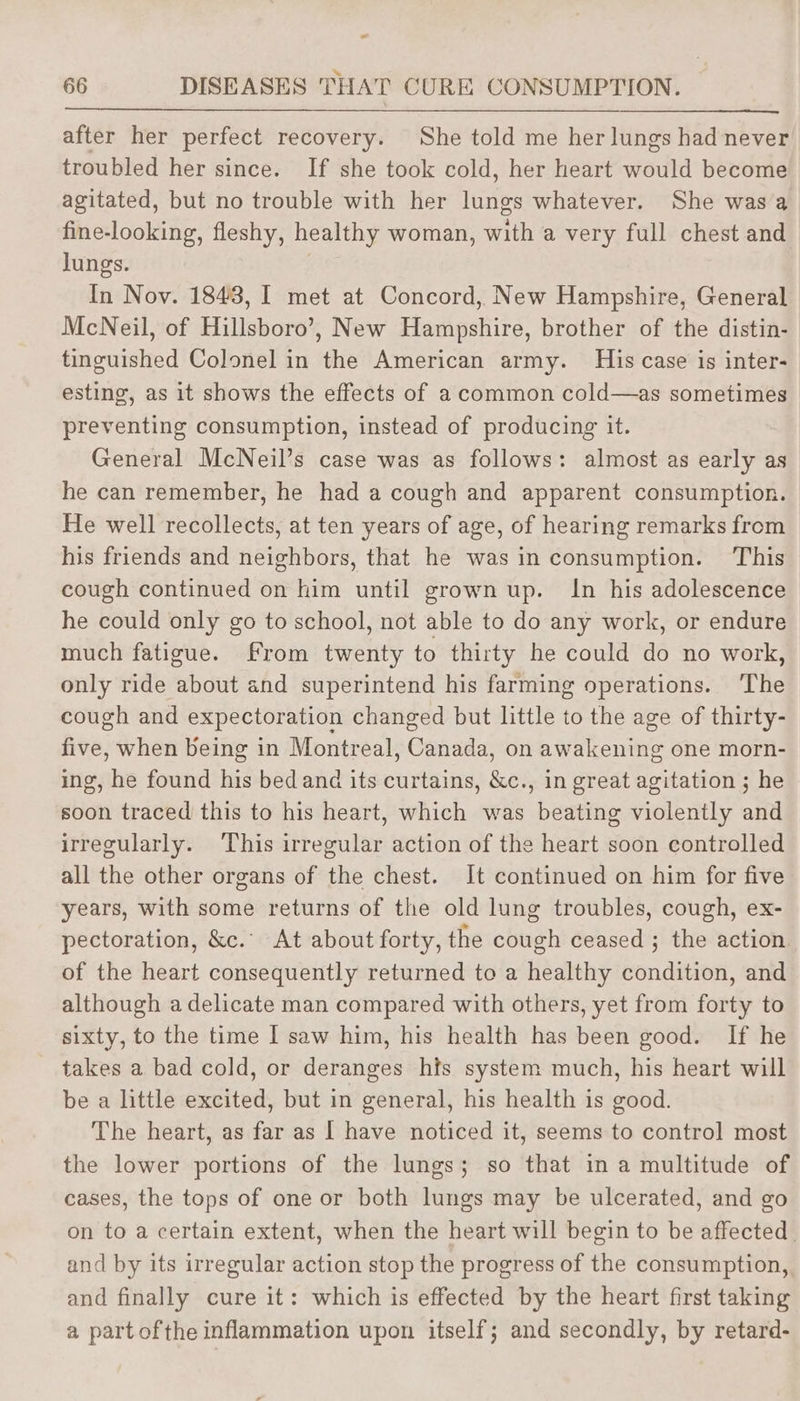 after her perfect recovery. She told me her lungs had never troubled her since. If she took cold, her heart would become agitated, but no trouble with her lungs whatever. She was a fine-looking, fleshy, healthy woman, with a very full chest and lungs. In Nov. 1843, I met at Concord, New Hampshire, General McNeil, of Hillsboro’, New Hampshire, brother of the distin- tinguished Colonel in the American army. His case is inter- esting, as it shows the effects of a common cold—as sometimes preventing consumption, instead of producing it. General McNeil’s case was as follows: almost as early as he can remember, he had a cough and apparent consumption. He well recollects, at ten years of age, of hearing remarks from his friends and neighbors, that he was in consumption. This cough continued on him until grown up. In his adolescence he could only go to school, not able to do any work, or endure much fatigue. From twenty to thirty he could do no work, only ride about and superintend his farming operations. ‘The cough and expectoration changed but little to the age of thirty- five, when being in Montreal, Canada: on aw ene one morn- ing, he found his bedand its curtains, &amp;c., in great agitation ; he soon traced this to his heart, which was beating violently and irregularly. ‘This irregular action of the heart soon controlled all the other organs of the chest. It continued on him for five years, with some returns of the old lung troubles, cough, ex- pectoration, &amp;c.° At about forty, the cough ceased ; the action of the heart consequently returned to a healthy condition, and although a delicate man compared with others, yet from forty to sixty, to the time I saw him, his health has been good. If he takes a bad cold, or deranges hfs system much, his heart will be a little excited, but in general, his health is good. The heart, as far as [ have noticed it, seems to control most the lower portions of the lungs; so that in a multitude of cases, the tops of one or both lungs may be ulcerated, and go on to a certain extent, when the heart will begin to be affected and by its irregular action stop the progress of the consumption, and finally cure it: which is effected by the heart first taking a partofthe inflammation upon itself; and secondly, by retard-