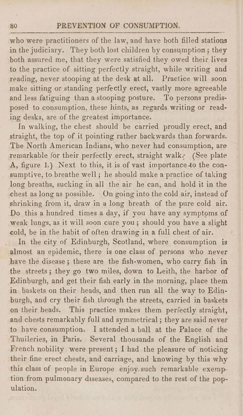 who were practitioners of the law, and have both filled stations in the judiciary. They both lost children by consumption ; they both assured me, that they were satisfied they owed their lives 1o the practice of, sitting perfectly straight, while writing and reading, never stooping at the desk at all. Practice will soon make sitting or standing perfectly erect, vastly more agreeable and less fatiguing than astooping posture. ‘To persons predis- posed to consumption, these hints, as regards writing or read- ing desks, are of the greatest importance. In walking, the chest should be carried proudly erect, and straight, the top of it pointing rather backwards than forwards. The North American Indians, who never had consumption, are remarkable for their perfectly erect, straight walk: (See plate A, figure 1.) Next to this, it is of vast importance.to the con- sumptive, to breathe well; he should make a practice of taking long breaths, sucking in all the air he can, and hold it in the chest as long as possible. On going into the cold air, instead of shrinking from it, draw in a long breath of the pure cold air. Do this a hundred times a day, if you have any symptoms of weak lungs, as it will soon cure you; should you have a slight cold, be in the habit of often drawing in a fuli chest of air. In the city of Edinburgh, Scotland, where consumption is almost an epidemic, there is one class of persons who never have the disease; these are the fish-women, who carry fish in the streets; they go two miles, down to Leith, the harbor of Edinburgh, and get their fish early in the morning, place them in baskets on their heads, and then run all the way to Edin- burgh, and cry their fish through the streets, carried in baskets on their heads. This practice makes them perfectly straight, and chests remarkably full and symmetrical ; they are said never to have consumption. I attended a ball at the Palace of the Thuileries, in Paris. Several thousands of the English and French nobility were present; I had the pleasure of noticing their fine erect chests, and carriage, and knowing by this why this class of people in Europe enjoy.such remarkable exemp- tion from pulmonary diseases, compared to the rest of the pop- ulation.