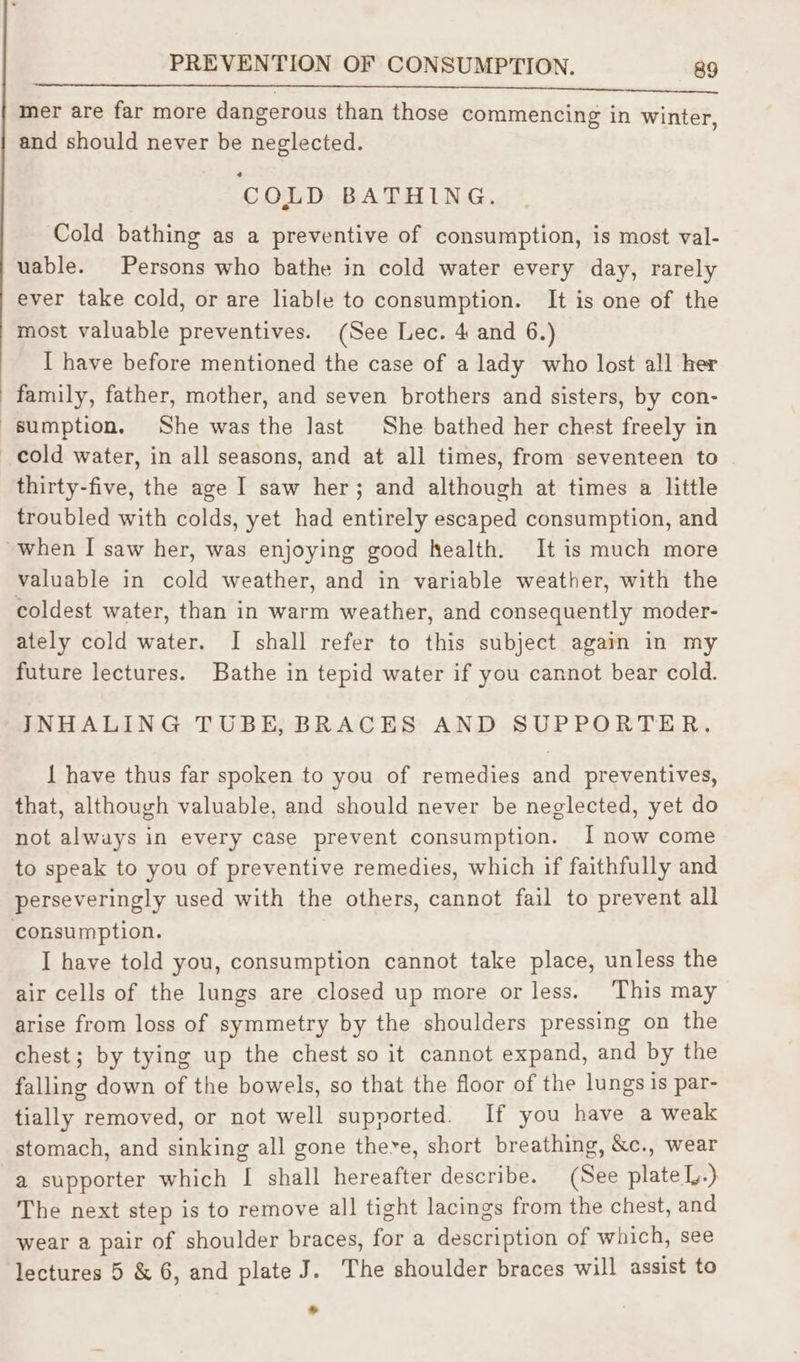 mer are far more dangerous than those commencing in winter, and should never be neglected. COLD BATHING. Cold bathing as a preventive of consumption, is most val- uable. Persons who bathe in cold water every day, rarely ever take cold, or are liable to consumption. It is one of the most valuable preventives. (See Lec. 4 and 6.) I have before mentioned the case of a lady who lost all her family, father, mother, and seven brothers and sisters, by con- sumption. She was the Jast She bathed her chest freely in cold water, in all seasons, and at all times, from seventeen to thirty-five, the age I saw her; and although at times a little troubled with colds, yet had entirely escaped consumption, and ~when I saw her, was enjoying good health. It is much more valuable in cold weather, and in variable weather, with the coldest water, than in warm weather, and consequently moder- ately cold water. I shall refer to this subject again in my future lectures. Bathe in tepid water if you cannot bear cold. INHALING TUBE, BRACES AND SUPPORTER. 1 have thus far spoken to you of remedies and preventives, that, although valuable, and should never be neglected, yet do not always in every case prevent consumption. I now come to speak to you of preventive remedies, which if faithfully and perseveringly used with the others, cannot fail to prevent all consumption. I have told you, consumption cannot take place, unless the air cells of the lungs are closed up more or less. This may arise from loss of symmetry by the shoulders pressing on the chest; by tying up the chest so it cannot expand, and by the falling down of the bowels, so that the floor of the lungs is par- tially removed, or not well supported. If you have a weak stomach, and sinking all gone there, short breathing, &amp;c., wear a supporter which [ shall hereafter describe. (See plate Ly.) The next step is to remove all tight lacings from the chest, and wear a pair of shoulder braces, for a description of which, see lectures 5 &amp; 6, and plate J. The shoulder braces will assist to *