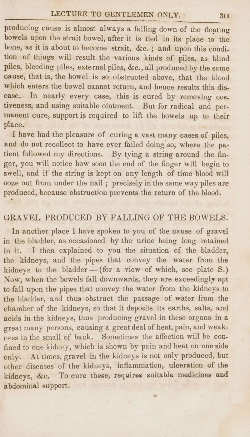 producing cause is almost always a falling down of the floating bowels upon the strait bowel, after it is tied in its place to the bone, as it is about to become strait, &c.; and upon this condi- tion of things will result the various kinds of piles, as blind piles, bleeding piles, external piles, &c., all produced by the same cause, that is, the bowel is so obstructed above, that the blood which enters the bowel cannot return, and hence results this dis- ease. In nearly every case, this is cured by removing cos- tiveness, and using suitable ointment. But for radical and _per- manent cure, support is required to lift the bowels up to their place. ~ I have had the pleasure of curing a vast many cases of piles, and do not recollect to have ever failed doing so, where the pa- tient followed my directions. By tying a string around the fin. ger, you will notice how soon the end of the finger will begin to swell, and if the string is kept on any length of time blood will ooze out from under the nail ; precisely in the same way piles are produced, because obstruction prevents the return of the blood. GRAVEL PRODUCED BY FALLING OF THE BOWELS. In another place I have spoken to you of the cause of gravel in the bladder, as occasioned by the urine being long retained in it. I then explained to you the situation of the bladder, the kidneys, and the pipes that convey the water from the kidneys to the bladder— (for a view of which, see plate 8.) Now, when the bowels fall downwards, they are exceedingly apt to fall upon the pipes that convey the water from the kidneys to the bladder, and thus obstruct the passage of water from the chamber of the kidneys, so that it deposits its earths, salts, and acids in the kidneys, thus producing gravel in these organs in a great many persons, causing a great deal of heat, pain, and weak- ness in the small of back. Sometimes the affection will be con- fined to one kidney, which is shown by pain and heat on one side only. At times, gravel in the kidneys is not only produced, but other diseases of the kidneys, inflammation, ulceration of the kidneys, &c. To cure these, requires suitable medicines and abdominal support.