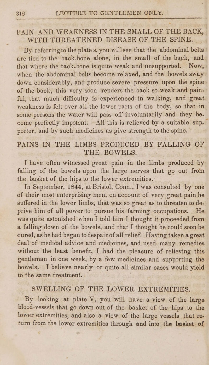 PAIN AND WEAKNESS IN THE SMALL OF THE BACK, WITH THREATENED DISEASE OF THE SPINE. _. By referring to the plate s, you willsee that the abdominal belts | are tied to the back-bone alone, in the small of the back, and that where the back-bone is quite weak and unsupported. Now, when the abdominal belts become relaxed, and the bowels sway down considerably, and produce severe pressure upon the spine of the back, this very soon renders the back so weak and pain- ful, that much difficulty is experienced in walking, and great weakness is felt over all the lower parts of the body, so that in some persons the water will pass off involuntarily and they be- come perfectly impotent. All this is relieved by a suitable sup-— porter, and by such medicines as give strength to the spine. PAINS IN THE LIMBS PRODUCED BY FALLING OF THE BOWELS. I have often witnessed great pain in the limbs produced by falling of the bowels upon the large nerves that go out from the basket of the hips to the lower extremities. In September, 1844, at Bristol, Conn., [ was consulted by one of their most enterprising men, on account of very great pain he suffered in the lower limbs, that was so great as to threaten to de- prive him of all power to pursue his farming occupations. He was quite astonished when I told him I thought it proceeded from a falling down of the bowels, and that I thought he could soon be cured, as he had began to despair of all relief. Having taken a great deal-of medical advice and medicines, and used many remedies without the least benefit, | had the pleasure of relieving this gentleman in one week, by a few medicines and supporting the bowels. I believe nearly or quite all similar cases would yield to the same treatment. SWELLING OF THE LOWER EXTREMITIES. By looking at plate V, you will have a view of the large blood-vessels that go down out of the basket of the hips to the lower extremities, and also a view of the large vessels that re- turn from the lower extremities through and into the basket of