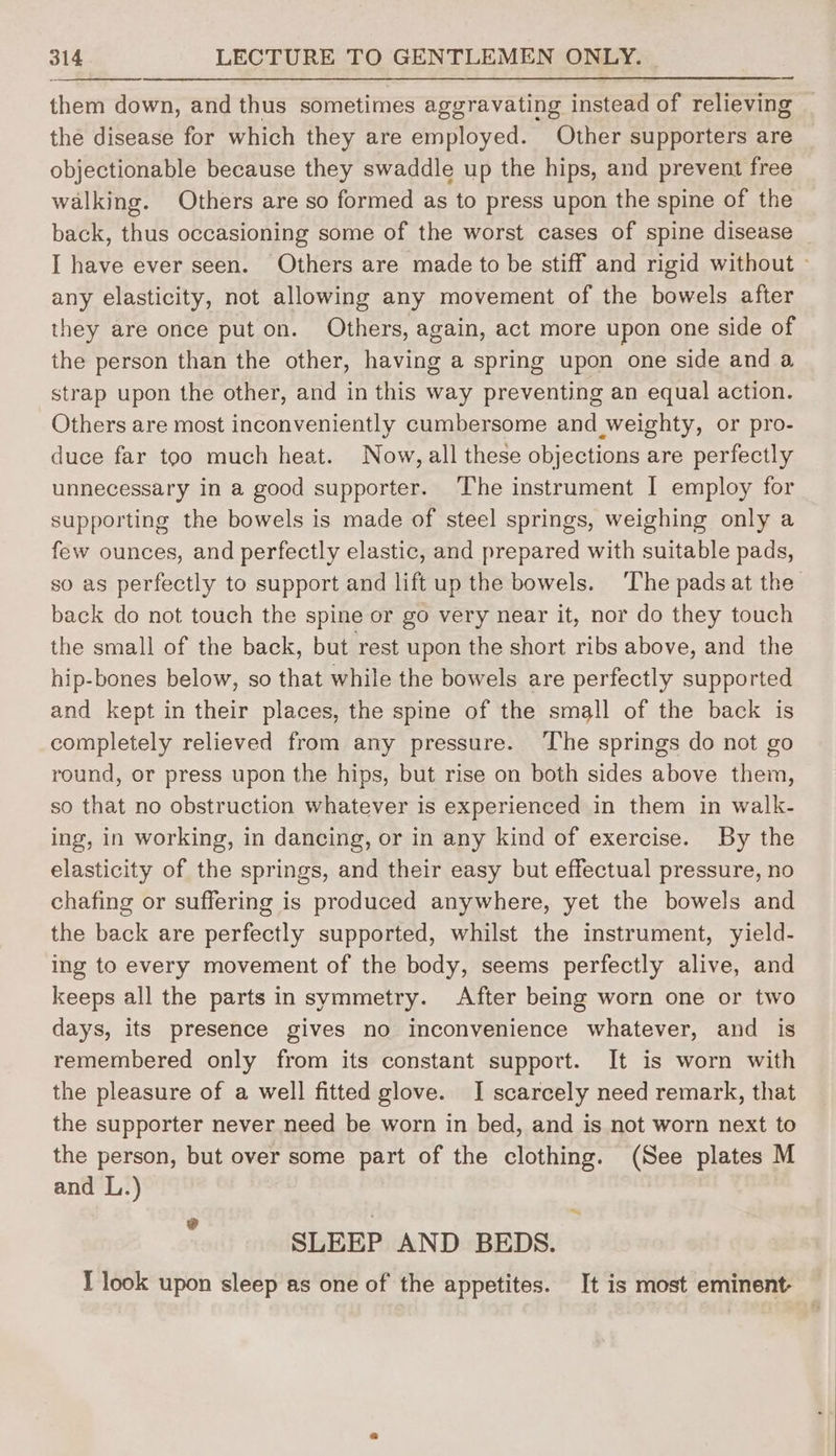 them down, and thus sometimes aggravating instead of relieving the disease for which they are employed. Other supporters are objectionable because they swaddle up the hips, and prevent free walking. Others are so formed as to press upon the spine of the back, thus occasioning some of the worst cases of spine disease I have ever seen. Others are made to be stiff and rigid without » any elasticity, not allowing any movement of the bowels after they are once put on. Others, again, act more upon one side of the person than the other, having a spring upon one side and a strap upon the other, and in this way preventing an equal action. Others are most inconveniently cumbersome and weighty, or pro- duce far too much heat. Now, all these objections are perfectly unnecessary in a good supporter. ‘The instrument I employ for supporting the bowels is made of steel springs, weighing only a few ounces, and perfectly elastic, and prepared with suitable pads, so as perfectly to support and lift up the bowels. The pads at the back do not touch the spine or go very near it, nor do they touch the small of the back, but rest upon the short ribs above, and the hip-bones below, so that while the bowels are perfectly supported and kept in their places, the spine of the small of the back is completely relieved from any pressure. ‘The springs do not go round, or press upon the hips, but rise on both sides above them, so that no obstruction whatever is experienced in them in walk- ing, in working, in dancing, or in any kind of exercise. By the elasticity of the springs, and their easy but effectual pressure, no chafing or suffering is produced anywhere, yet the bowels and the back are perfectly supported, whilst the instrument, yield- ing to every movement of the body, seems perfectly alive, and keeps all the parts in symmetry. After being worn one or two days, its presence gives no inconvenience whatever, and is remembered only from its constant support. It is worn with the pleasure of a well fitted glove. I scarcely need remark, that the supporter never need be worn in bed, and is not worn next to the person, but over some part of the clothing. (See plates M and L.) an SLEEP AND BEDS. I look upon sleep as one of the appetites. It is most eminent-