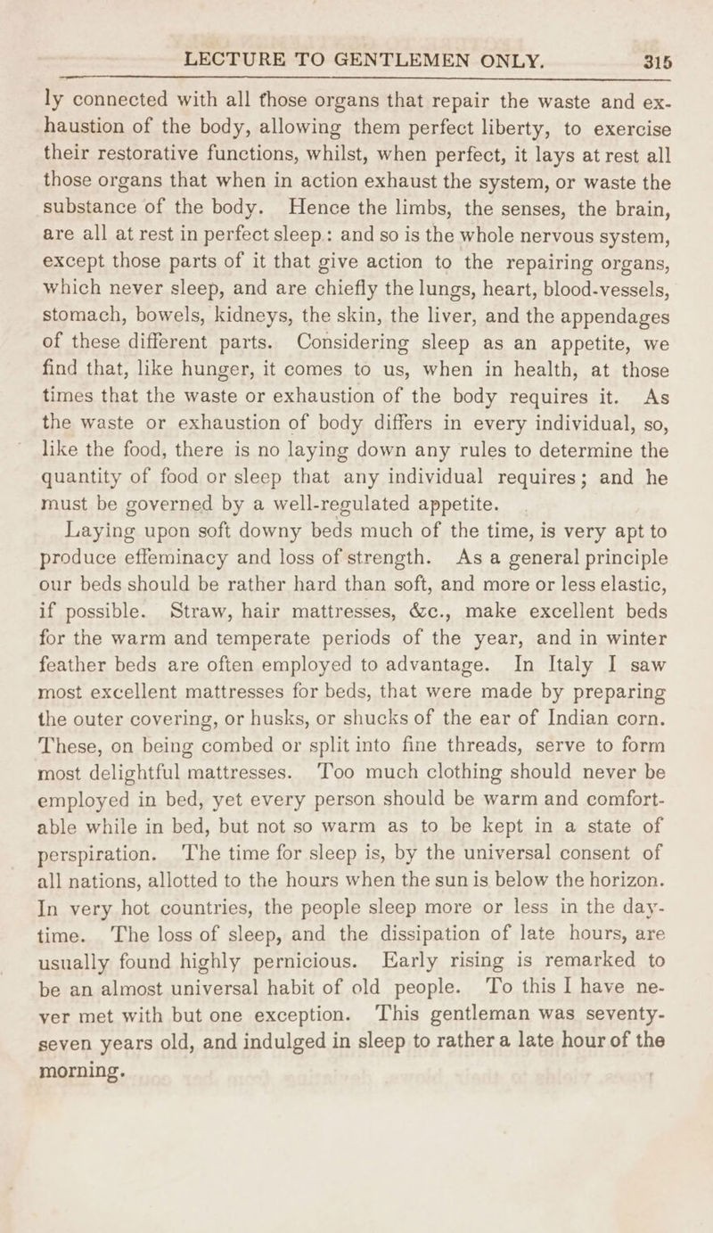 ly connected with all those organs that repair the waste and ex- haustion of the body, allowing them perfect liberty, to exercise their restorative functions, whilst, when perfect, it lays at rest all those organs that when in action exhaust the system, or waste the substance of the body. Hence the limbs, the senses, the brain, are all at rest in perfect sleep: and so is the whole nervous system, except those parts of it that give action to the repairing organs, which never sleep, and are chiefly the lungs, heart, blood-vessels, stomach, bowels, kidneys, the skin, the liver, and the appendages of these different parts. Considering sleep as an appetite, we find that, like hunger, it comes to us, when in health, at those times that the waste or exhaustion of the body requires it. As the waste or exhaustion of body differs in every individual, so, like the food, there is no laying down any rules to determine the quantity of food or sleep that any individual requires; and he must be governed by a well-regulated appetite. Laying upon soft downy beds much of the time, is very apt to produce effeminacy and loss of strength. As a general principle our beds should be rather hard than soft, and more or less elastic, if possible. Straw, hair mattresses, &c., make excellent beds for the warm and temperate periods of the year, and in winter feather beds are often employed to advantage. In Italy I saw most excellent mattresses for beds, that were made by preparing the outer covering, or husks, or shucks of the ear of Indian corn. These, on being combed or split into fine threads, serve to form most delightful mattresses. ‘Too much clothing should never be employed in bed, yet every person should be warm and comfort- able while in bed, but not so warm as to be kept in a state of perspiration. The time for sleep is, by the universal consent of all nations, allotted to the hours when the sun is below the horizon. In very hot countries, the people sleep more or less in the day- time. The loss of sleep, and the dissipation of late hours, are usually found highly pernicious. Early rising is remarked to be an almost universal habit of old people. ‘To this I have ne- ver met with but one exception. This gentleman was seventy- seven years old, and indulged in sleep to rather a late hour of the morning.