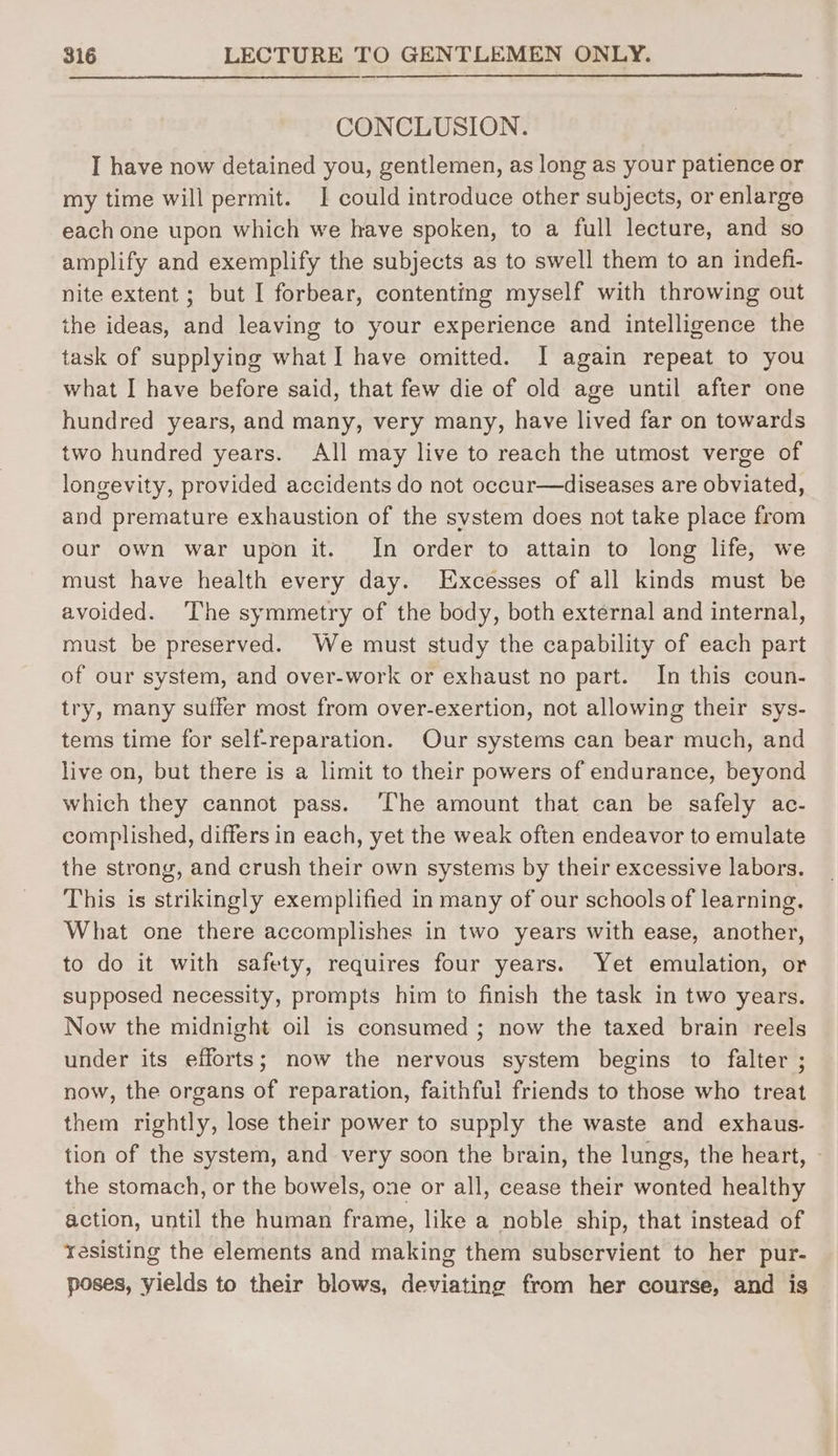 CONCLUSION. I have now detained you, gentlemen, as long as your patience or my time will permit. I could introduce other subjects, or enlarge each one upon which we have spoken, to a full lecture, and so amplify and exemplify the subjects as to swell them to an indefi- nite extent ; but I forbear, contenting myself with throwing out ihe ideas, and leaving to your experience and intelligence the task of supplying what I have omitted. I again repeat to you what I have before said, that few die of old age until after one hundred years, and many, very many, have lived far on towards two hundred years. All may live to reach the utmost verge of longevity, provided accidents do not occur—diseases are obviated, and premature exhaustion of the system does not take place from our own war upon it. In order to attain to long life, we must have health every day. LExcesses of all kinds must be avoided. ‘The symmetry of the body, both external and internal, must be preserved. We must study the capability of each part of our system, and over-work or exhaust no part. In this coun- try, many suffer most from over-exertion, not allowing their sys- tems time for self-reparation. Our systems can bear much, and live on, but there is a limit to their powers of endurance, beyond which they cannot pass. ‘The amount that can be safely ac- complished, differs in each, yet the weak often endeavor to emulate the strong, and crush their own systems by their excessive labors. This is strikingly exemplified in many of our schools of learning. What one there accomplishes in two years with ease, another, to do it with safety, requires four years. Yet emulation, or supposed necessity, prompts him to finish the task in two years. Now the midnight oil is consumed ; now the taxed brain reels under its efforts; now the nervous system begins to falter ; now, the organs of reparation, faithful friends to those who treat them rightly, lose their power to supply the waste and exhaus. tion of the system, and very soon the brain, the lungs, the heart, the stomach, or the bowels, one or all, cease their wonted healthy action, until the human frame, like a noble ship, that instead of resisting the elements and making them subservient to her pur- poses, yields to their blows, deviating from her course, and is