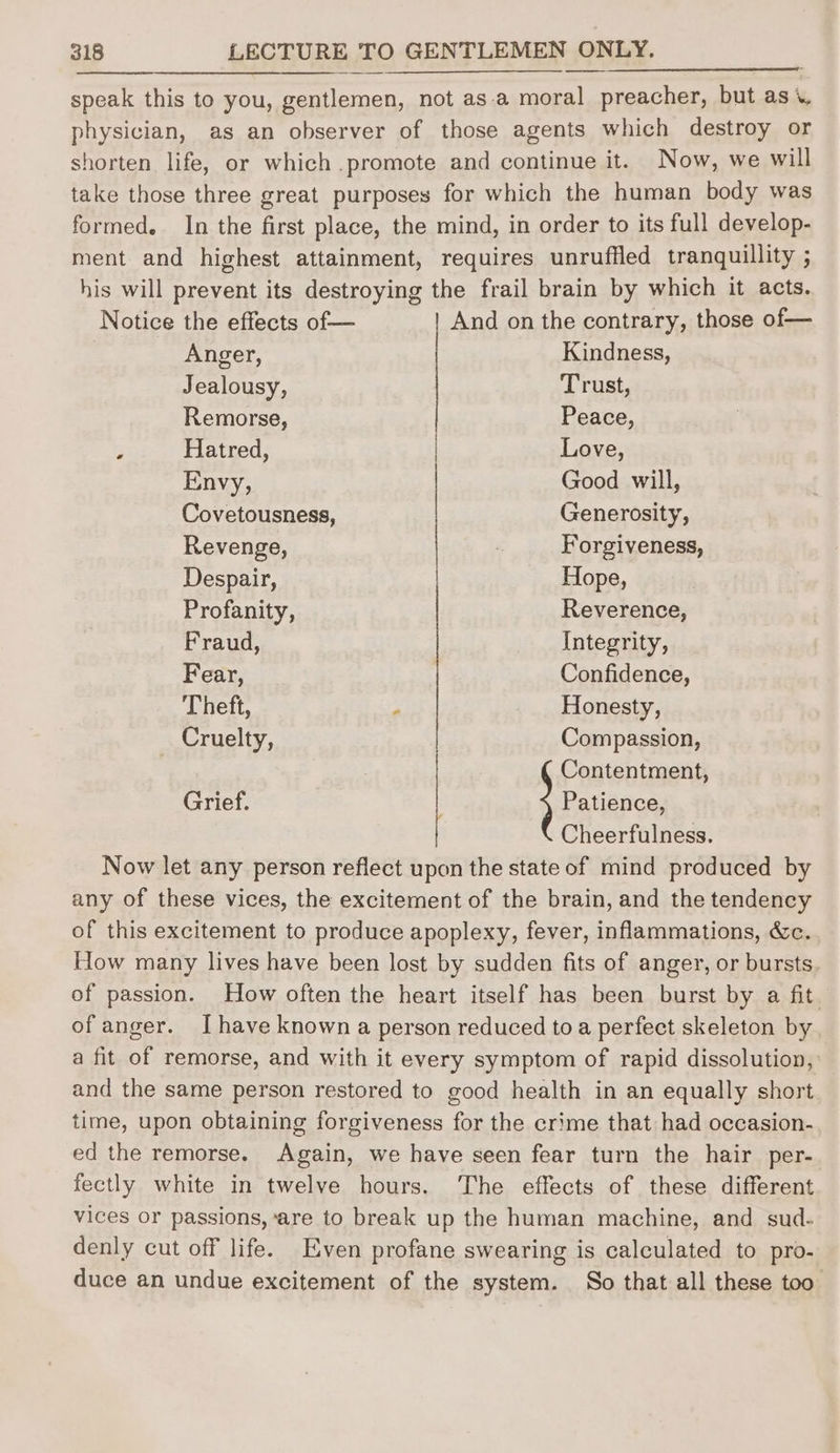 speak this to you, gentlemen, not as.a moral preacher, but as physician, as an observer of those agents which destroy or shorten life, or which promote and continue it. Now, we will take those three great purposes for which the human body was formed. In the first place, the mind, in order to its full develop- ment and highest attainment, requires unruffled tranquillity ; his will prevent its destroying the frail brain by which it acts. Notice the effects of— And on the contrary, those of— Anger, Kindness, Jealousy, Trust, Remorse, Peace, ; Hatred, Love, Envy, Good will, Covetousness, Generosity, Revenge, Forgiveness, Despair, Hope, Profanity, Reverence, Fraud, Integrity, Fear, Confidence, Theft, P Honesty, Cruelty, Compassion, Contentment, Grief. ; Patience, Cheerfulness. Now let any person reflect upon the state of mind produced by any of these vices, the excitement of the brain, and the tendency of this excitement to produce apoplexy, fever, inflammations, &c. How many lives have been lost by sudden fits of anger, or bursts of passion. How often the heart itself has been burst by a fit. of anger. I have known a person reduced toa perfect skeleton by a fit of remorse, and with it every symptom of rapid dissolution, and the same person restored to good health in an equally short time, upon obtaining forgiveness for the crime that had occasion- ed the remorse. Again, we have seen fear turn the hair per- fectly white in twelve hours. The effects of these different vices or passions, ‘are to break up the human machine, and sud- denly cut off life. Even profane swearing is calculated to pro- duce an undue excitement of the system. So that all these too