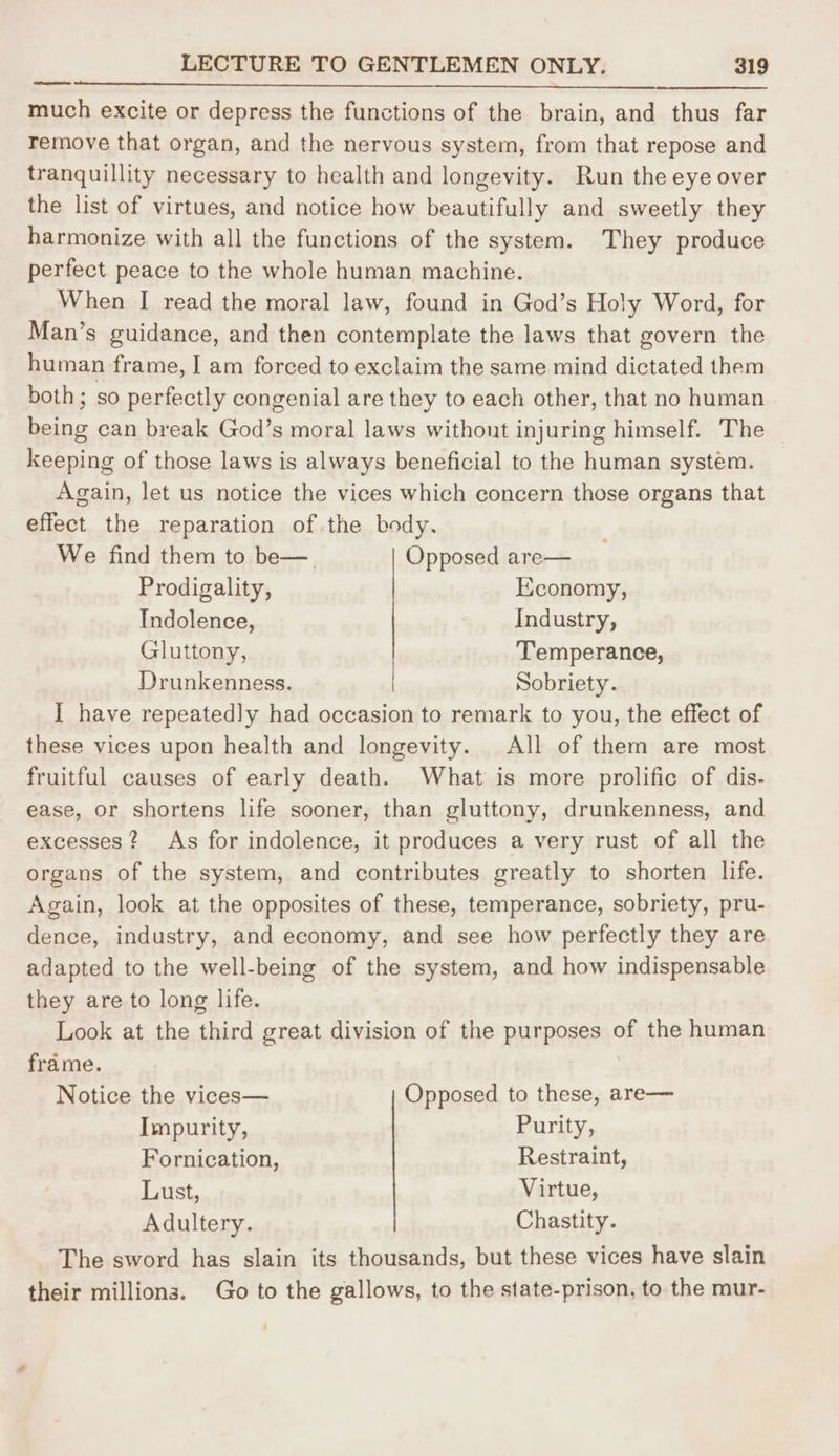 POE SRO th a nae ll ll ig nh ote and much excite or depress the functions of the brain, and thus far remove that organ, and the nervous system, from that repose and tranquillity necessary to health and longevity. Run the eye over the list of virtues, and notice how beautifully and sweetly they harmonize with all the functions of the system. They produce perfect peace to the whole human machine. When I read the moral law, found in God’s Holy Word, for Man’s guidance, and then contemplate the laws that govern the human frame, I am forced to exclaim the same mind dictated them both; so perfectly congenial are they to each other, that no human being can break God’s moral laws without injuring himself. The keeping of those laws is always beneficial to the human system. Again, let us notice the vices which concern those organs that effect the reparation of the body. We find them to be—. Opposed are— Prodigality, Economy, Indolence, Industry, Gluttony, Temperance, Drunkenness. Sobriety. I have repeatedly had occasion to remark to you, the effect of these vices upon health and longevity. All of them are most fruitful causes of early death. What is more prolific of dis- ease, or shortens life sooner, than gluttony, drunkenness, and excesses? As for indolence, it produces a very rust of all the organs of the system, and contributes greatly to shorten life. Again, look at the opposites of these, temperance, sobriety, pru- dence, industry, and economy, and see how perfectly they are adapted to the well-being of the system, and how indispensable they are to long life. Look at the third great division of the purposes of the human frame. Notice the vices— Opposed to these, are— Impurity, Purity, Fornication, Restraint, Lust, Virtue, Adultery. Chastity. The sword has slain its thousands, but these vices have slain their millions. Go to the gallows, to the state-prison, to the mur-