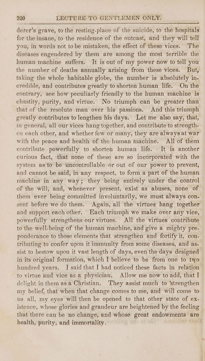derer’s grave, to the resting-place of the suicide, to the hospitals for the insane, to the residence of the outcast, and they will tell you, in words not to be mistaken, the effect of these vices. The diseases engendered by them are among the most terrible the human machine suffers. It is out of my power now to tell you the number of deaths annually arising from these vices. But, taking the whole habitable globe, the number is absolutely in- credible, and contributes greatly to shorten human life. On the contrary, see how peculiarly friendly to the human machine is chastity, purity, and virtue. No triumph can be greater than that of the resolute man over his passions. And this triumph greatly contributes to lengthen his days. Let me also say, that, in general, all our vices hang together, and contribute to strength- en each other, and whether few or many, they are always at war with the peace and health of the human machine. All of them contribute powerfully to shorten human life. It is another curious fact, that none of these are so incorporated with the system as to be uncontrollable or out of our power to prevent, and cannot be said, in any respect, to form a part of the human machine in any way; they being entirely under the control of the will, and, whenever present, exist as abuses, none of them ever being committed involuntarily, we must always con- sent before we do them. Again, all the virtues hang together and support each other. Each triumph we make over any vice, powerfully strengthens our virtues. All the virtues contribute to the well-being of the human machine, and give a mighty pre- ponderance to those elements that strengthen and fortify it, con- tributing to confer upon it immunity from some diseases, and as- sist to bestow upon it vast length of days, even the days designed in its original formation, which I believe to be from one to two hundred years. I said that I had noticed these facts in relation to virtue and vice as a physician. Allow me now to add, that I delight in them asa Christian. They assist much to ‘strengthen my belief, that when that change comes to me, and will come to us all, my eyes will then be opened to that other state of ex- istence, whose glories and grandeur are heightened by the feeling that there can be no change, and whose great endowments are health, purity, and immortality. .
