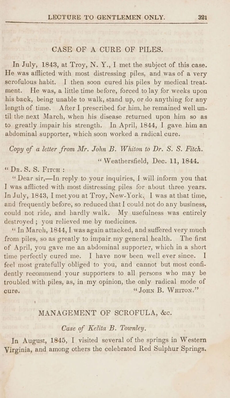 CASE OF A CURE OF PILES. In July, 1843, at Troy, N. Y., I met the subject of this case. He was afflicted with most distressing piles, and was of a very scrofulous habit. JI then soon cured his piles by medical treat- ment. He was, a little time before, forced to lay for weeks upon his back, being unable to walk, stand up, or do anything for any length of time. After I prescribed for him, he remained well un- til the next March, when his disease returned upon him so as to greatly impair his strength. In April, 1844, I gave him an abdominal supporter, which soon worked a radical cure. Copy of a letter from Mr. Sohn B. Whiton to Dr. S. S. Fitch. “ Weathersfield, Dec. 11, 1844. “ Dr. S. 8. Fircx : “ Dear sir,—lIn reply to your inquiries, [ will inform you that I was afflicted with most distressing piles for about three years. In July, 1848, I met you at Troy, New-York. I was at that time, and frequently before, so reduced that [ could not do any business, could not ride, and hardly walk. My usefulness was entirely destroyed ; you relieved me by medicines. “In March, 1844, I was again attacked, and suffered very much from piles, so as greatly to impair my general health. The first of April, you gave me an abdominal supporter, which in a short time perfectly cured me. I have now been well ever since. | feel most gratefully obliged to you, and cannot but most confi- dently recommend your supporters to all persons who may be troubled with piles, as, in my opinion, the only radical mode of cure. “ Joun B. Wuiton.” MANAGEMENT OF SCROFULA, &c. Case of Kelita B. Townley. In August, 1845, I visited several of the springs in Western Virginia, and among others the celebrated Red Sulphur Springs.