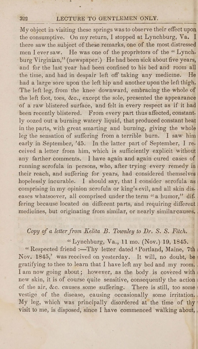 ° ‘322 LECTURE TO GENTLEMEN ONLY. My object in. visiting these springs was to observe their effect upon the consumptive. On my return, I stopped at Lynchburg, Va. I there saw the subject of these remarks, one of the most distressed men J eversaw. He was one of the proprietors of the “ Lynch. burg Virginian,” (newspaper.) He had been sick about five years, and for the last year had been confined to his bed and room all the time, and had in despair left off taking any medicine. He had a large sore upon the left hip and another upon the left thigh. The left leg, from the knee downward, embracing the whole of the left foot, toes, &c., except the sole, presented the appearance of a raw blistered surface, and felt in every respect as if it had been recently blistered. From every part thus affected, constant. ly oozed out a burning watery liquid, that produced constant heat in the parts, with great smarting and burning, giving the whole leg the sensation of suffering from a terrible burn. I saw him early in September, ’45. In the latter part of September, I re. ceived a letter from him, which is sufficiently explicit without | any farther comments. I have again and again cured cases of. running scrofula in persons, who, after trying every remedy in) their reach, and suffering for years, had considered themselves hopelessly incurable. I should say, that I consider scrofula as: comprising in my opinion scrofula or king’s evil, and all skin dis- . eases whatsoever, all comprised under the term “a humor,” dif. . fering because located on different parts, and requiring different | medicines, but originating from similar, or nearly similarcauses. , Copy of a letter from Kelita B. Townley to Dr. S. S. Fitch. “‘ Lynchburg, Va., 11 mo. (Nov.) 19, 1845. © ‘“‘ Respected friend :—Thy letter dated ‘Portland, Maine, 7th) Nov. 1845,’ was received on yesterday. It will, no doubt, 5 | gratifying to thee to learn that I have left my bed and my room., Iam now going about; however, as the body is covered with: new skin, it is of course quite sensitive, consequently the action} of the air, &c. causes some suffering. There is still, too some? vestige of the disease, causing occasionally some irritation. , My leg, which was principally disordered at the time of thy’