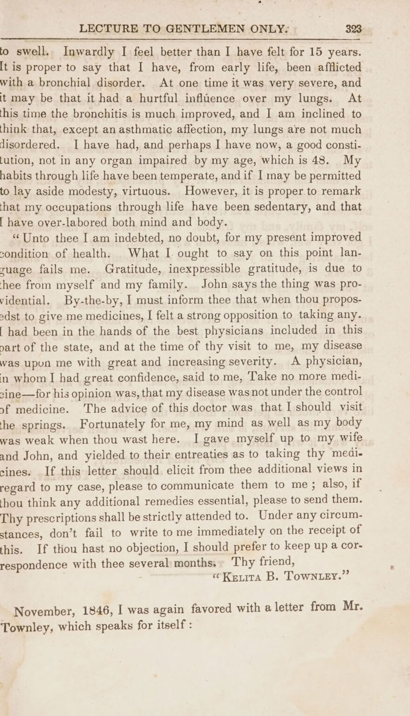 to swell. Inwardly I feel better than I have felt for 15 years. [t is proper to say that I have, from early life, been afflicted with a bronchial disorder. At one time it was very severe, and it may be that it had a hurtful influence over my lungs. At this time the bronchitis is much improved, and I am inclined to think that, except an asthmatic affection, my lungs are not much disordered. I have had, and perhaps I have now, a good consti- [ution, not in any organ impaired by my age, which is 48. My habits through life have been temperate, and if 1 may be permitted to lay aside modesty, virtuous. However, it is proper to remark that my occupations through life have been sedentary, and that [ have over-labored both mind and body. “Unto thee I am indebted, no doubt, for my present improved condition of health. What I. ought to say on this point lan- ruage fails me. Gratitude, inexpressible gratitude, is due to hee from myself and my family. John says the thing was pro- vidential. By-the-by, I must inform thee that when thou propos- sdst to give me medicines, I felt a strong opposition to taking any. | had been in the hands of the best physicians included in this vart of the state, and at the time of thy visit to me, my disease was upun me with great and increasing severity. A physician, in whom I had great confidence, said to me, ‘Take no more medi- sine—for his opinion was, that my disease was not under the control sf medicine. The advice of this doctor was that I should visit the springs. Fortunately for me, my mind as well as my body was weak when thou wast here. I gave myself up to my wife and John, and yielded to their entreaties as to taking thy medi- sines. If this letter should elicit from thee additional views in regard to my case, please to communicate them to me; also, if thou think any additional remedies essential, please to send them. Thy prescriptions shall be strictly attended to. Under any circum- stances, don’t fail to write tome immediately on the receipt of this. If thou hast no objection, I should prefer to keep up a cor- respondence with thee several months, Thy friend, «Keita B. Towntey.” November, 1846, I was again favored with a letter from Mr. Townley, which speaks for itself :