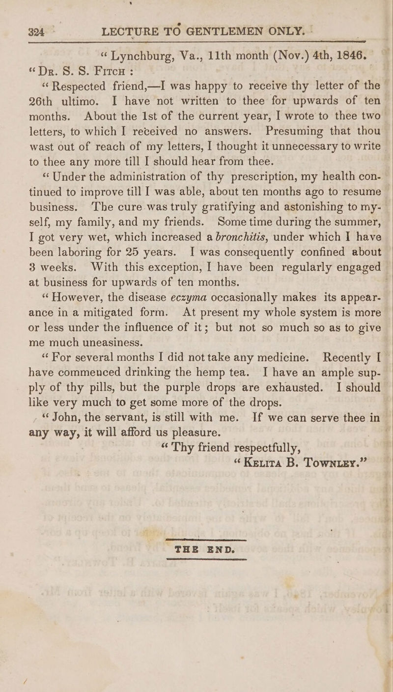 ‘ 324. LECTURE TO GENTLEMEN ONLY. | “ Lynchburg, Va., 11th month (Nov.) 4th, 1846. “Dr. S. 8. Fitce : 26th ultimo. I have not written to thee for upwards of ten months. About the Ist of the current year, I wrote to thee two letters, to which I received no answers. Presuming that thou wast out of reach of my letters, I thought it unnecessary to write to thee any more till I should hear from thee. “Under the administration of thy prescription, my health con- tinued to improve till I was able, about ten months ago to resume business. ‘The cure was truly gratifying and astonishing to my- self, my family, and my friends. Some time during the summer, I got very wet, which increased a bronchitis, under which | have been laboring for 25 years. I was consequently confined about at business for upwards of ten months. ** However, the disease eczyma occasionally makes its appear- ance in a mitigated form. At present my whole system is more or less under the influence of it; but not so much so as to give me much uneasiness. have commenced drinking the hemp tea. I have an ample sup- ply of thy pills, but the purple drops are exhausted. I should like very much to get some more of the drops. . “ John, the servant, is still with me. If we can serve thee in any way, it will afford us pleasure. “Thy friend respectfully, “ Kenta B. Towner.” THE END.