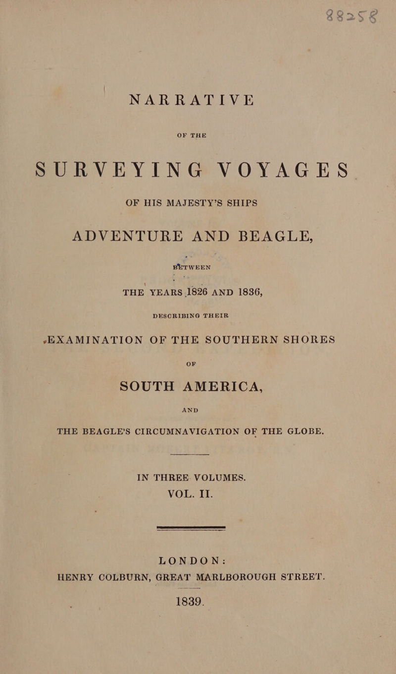 NARRATIVE OF THE SURVEYING VOYAGES. OF HIS MAJESTY’S SHIPS ADVENTURE AND BEAGLE, porwEEN | THE veiRe 1826 AND 1836, -EXAMINATION OF THE SOUTHERN SHORES OF SOUTH AMERICA, AND THE BEAGLE’S CIRCUMNAVIGATION OF THE GLOBE. IN THREE. VOLUMES. VOL. II. LONDON: HENRY COLBURN, GREAT MARLBOROUGH STREET. 1839.