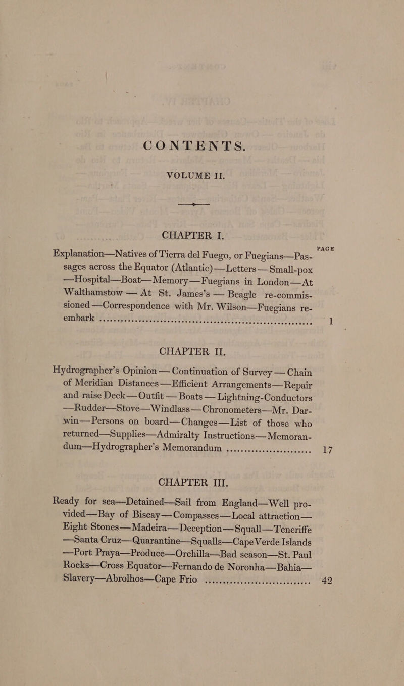 CONTENTS. VOLUME II. CHAPTER I. PAGE Explanation—Natives of Tierra del Fuego, or Fuegians—Pas- sages across the Equator (Atlantic) —Letters —Small-pox —Hospital—Boat— Memory—Fuegians in London—At Walthamstow — At St. James’s — Beagle re-commis- sioned —Correspondence with Mr. Wilson—F uegians re- CURR DA ia AE ecto) ote) 1 CHAPTER II. Hydrographer’s Opinion — Continuation of Survey — Chain of Meridian Distances — Efficient Arrangements— Repair and raise Deck— Outfit — Boats — Lightning-Conductors —Rudder—Stove—Windlass—Chronometers—Mr. Dar- win—Persons on board—Changes—List of those who returned—Supplies—Admiralty Instructions—Memoran- dum—Hydrographer’s Memorandum ........0....sseeeeeee-. 17 CHAPTER III. Ready for sea—Detained—Sail from England—Well pro- vided—Bay of Biscay—Compasses—Local attraction — Fight Stones— Madeira— Deception—Squall— Teneriffe —Santa Cruz—Quarantine—Squalls—Cape Verde Islands —Port Praya—Produce—Orchilla—Bad season—St. Paul Rocks—Cross Equator—Fernando de Noronha—Bahia— Slavery—Abrolhos—Cape Frio