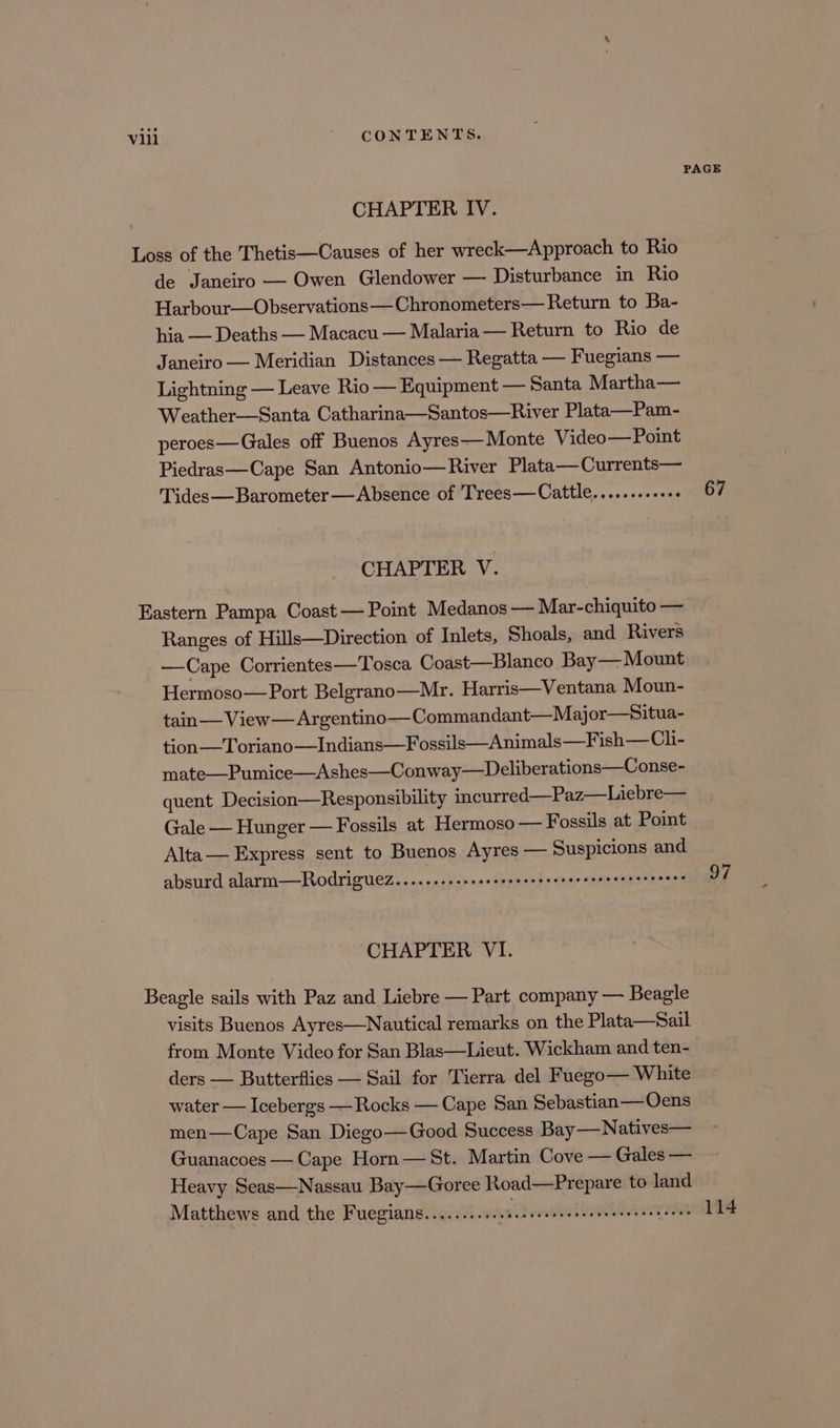 PAGE CHAPTER IV. Loss of the Thetis—Causes of her wreck—Approach to Rio de Janeiro — Owen Glendower — Disturbance in Rio Harbour—Observations—Chronometers— Return to Ba- hia — Deaths — Macacu — Malaria — Return to Rio de Janeiro — Meridian Distances — Regatta — Fuegians — Lightning — Leave Rio — Equipment — Santa Martha— Weather—Santa Catharina—Santos—River Plata—Pam- peroes—Gales off Buenos Ayres— Monte Video— Point Piedras—Cape San Antonio—River Plata—Currents— Tides—Barometer —Absence of Trees—Cattle.........++. 67 CHAPTER V. Eastern Pampa Coast — Point Medanos — Mar- chiquito — Ranges of Hills—Direction of Inlets, Shoals, and Rivers —Cape Corrientes—Tosca Coast—Blanco Bay— Mount Hermoso—Port Belgrano—Mr. Harris—Ventana Moun- tain— View — Argentino— Commandant—Major—situa- tion —Toriano—Indians—Fossils—Animals—Fish— Ch- mate—Pumice—Ashes—Conway—Deliberations—Conse- quent Decision—Responsibility incurred—Paz—Liebre— Gale — Hunger — Fossils at Hermoso — Fossils at Point Alta— Express sent to Buenos Ayres — Suspicions and absurd alarm—RodrigueZ.......ssececcesseecceeecsesccererseses 97 CHAPTER VI. Beagle sails with Paz and Liebre — Part company — Beagle visits Buenos Ayres—Nautical remarks on the Plata—Sail from Monte Video for San Blas—Lieut. Wickham and ten- ders — Butterflies — Sail for Tierra del Fuego— White water — Icebergs —Rocks — Cape San Sebastian—Oecens men—Cape San Diego— Good Success Bay—Natives— Guanacoes — Cape Horn — St. Martin Cove — Gales — Heavy Seas—Nassau Bay—Goree Road—Prepare to land Matthews and the Fuegians.......... 8 a eretiel opt er or nie 114