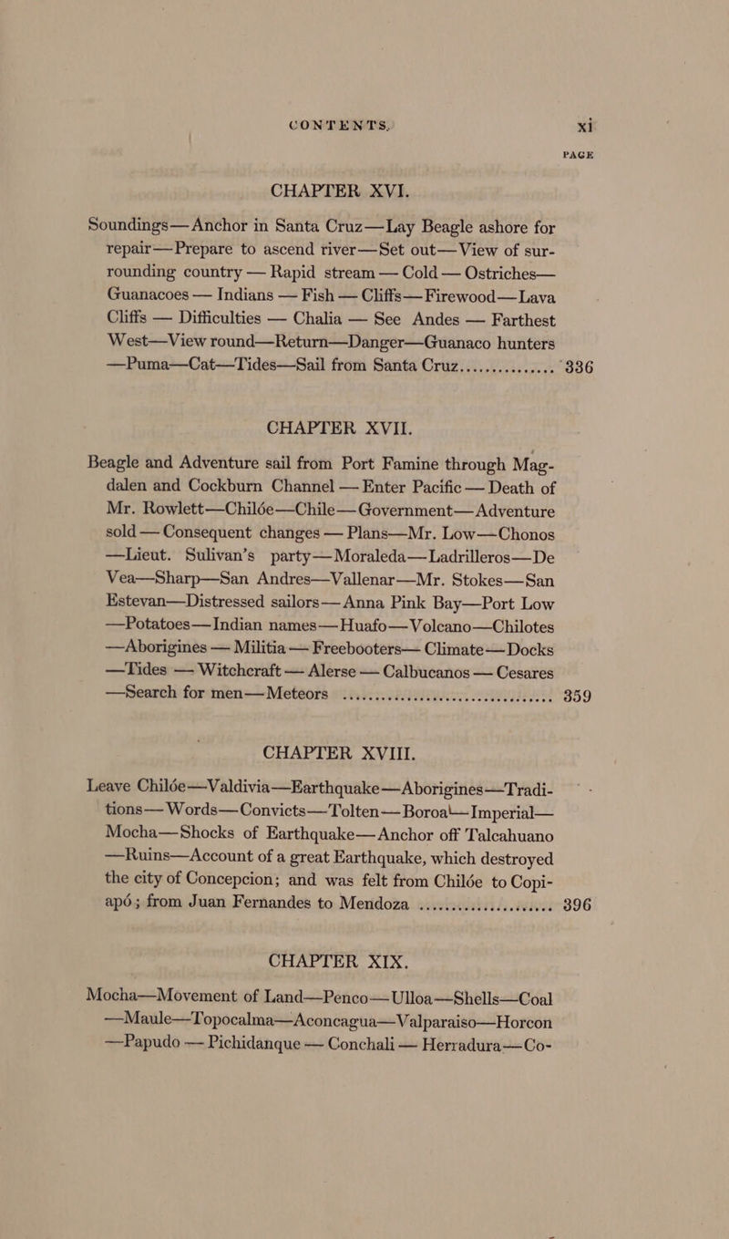 PAGE CHAPTER XVI. Soundings— Anchor in Santa Cruz—tLay Beagle ashore for repair— Prepare to ascend river—Set out— View of sur- rounding country — Rapid stream — Cold — Ostriches— Guanacoes — Indians — Fish — Cliffs—Firewood—Lava Cliffs — Difficulties — Chalia — See Andes — Farthest West—View round—Return—Danger—Guanaco hunters —Puma—Cat—Tides—Sail from Santa Cruz............... 336 CHAPTER XVII. Beagle and Adventure sail from Port Famine through Mag- dalen and Cockburn Channel — Enter Pacific — Death of Mr. Rowlett—Chil6e—Chile— Government— Adventure sold — Consequent changes — Plans—Mr. Low—Chonos —lieut. Sulivan’s party— Moraleda— Ladrilleros—De Vea—Sharp—San Andres—Vallenar—Mr. Stokes—San Estevan—Distressed sailors— Anna Pink Bay—Port Low —Potatoes—Indian names—Huafo— Volcano—Chilotes —Aborigines — Militia — Freebooters— Climate— Docks —Tides — Witchcraft — Alerse — Calbucanos — Cesares —Search for men—Meteors .............cccccecececcceceuees 359 CHAPTER XVIII. Leave Chiloe—Valdivia—Earthquake—A borigines—Tradi- tions —— Words—Convicts— Tolten— Boroa'\—Imperial— Mocha—Shocks of Earthquake— Anchor off Talcahuano —Ruins—Account of a great Earthquake, which destroyed the city of Concepcion; and was felt from Childe to Copi- apé; from Juan Fernandes to Mendoza ..........sscesseaees 396 CHAPTER XIX. Mocha—Movement of Land—Penco—Ulloa—Shells—Coal —Maule—Topocalma—Aconcagua—Valparaiso—Horcon —Papudo — Pichidanque — Conchali — Herradura—Co-