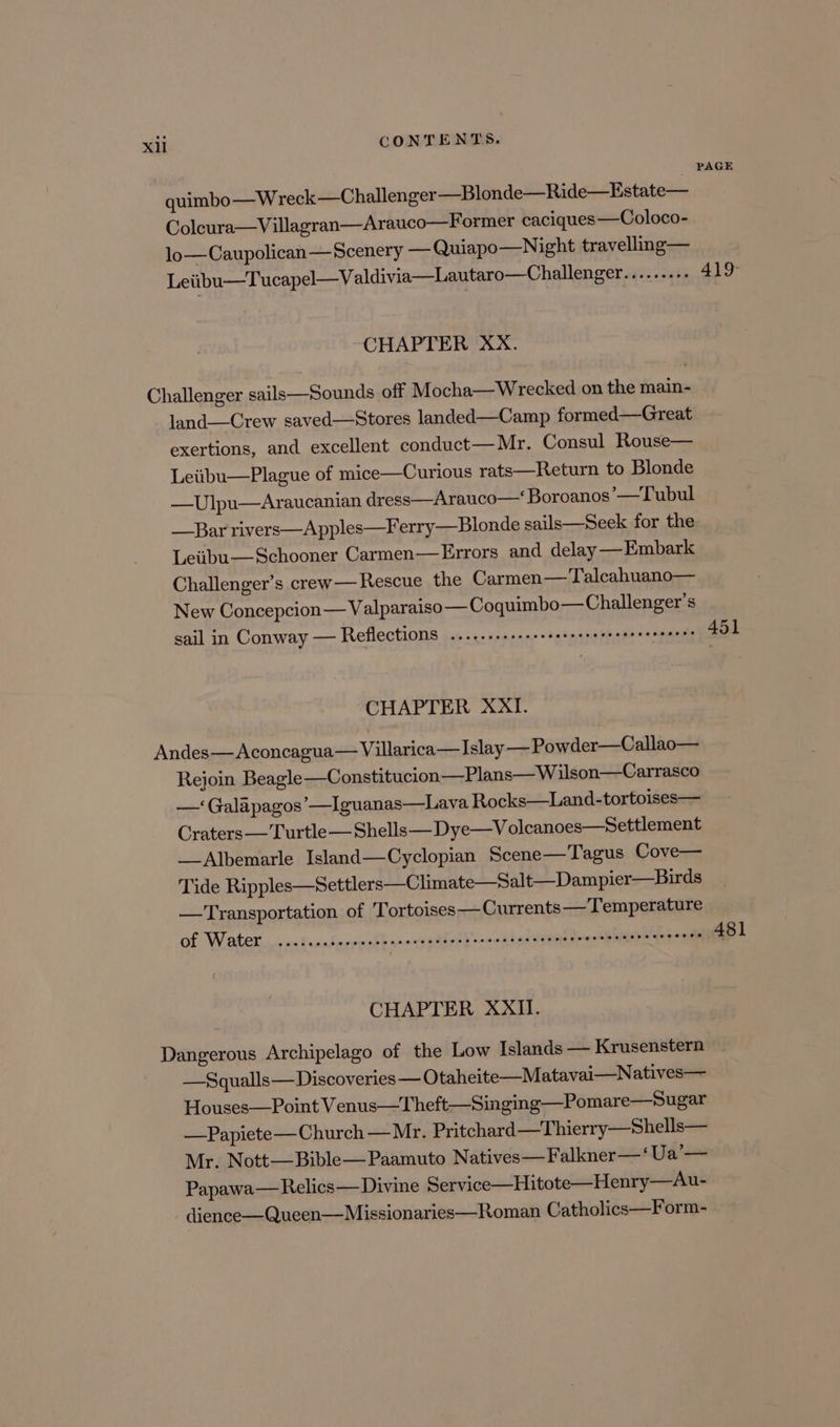 PAGE quimbo—Wreck—Challenger —Blonde—Ride—Estate— Colcura—Villagran—Arauco—Former caciques —Coloco- lo—Caupolican— Scenery — Quiapo—Night travellng— Leiibu—Tucapel—Valdivia—Lautaro—Challenger a a 419° CHAPTER XX. Challenger sails—Sounds off Mocha—Wrecked on the main- land—Crew saved—Stores landed—Camp formed—Great exertions, and excellent conduct— Mr. Consul Rouse— Leiibu—Plague of mice—Curious rats—Return to Blonde —Ulpu—Araucanian dress—Arauco— Boroanos’—Tubul Bar rivers—Apples—Ferry—Blonde sails—Seek for the Leiibu— Schooner Carmen—Errors and delay —Embark Challenger’s crew—Rescue the Carmen— Talcahuano— New Concepcion— Valparaiso — Coquimbo—Challenger’s sail in Conway — Reflections .....+.+sssseeesesreteeeeeereeees 451 CHAPTER XXI. Andes—Aconcagua— Villarica— Islay —Powder—Callao— Rejoin Beagle —Constitucion—Plans—W ilson—Carrasco —‘Galapagos’—Iguanas—Lava Rocks—Land-tortoises— Craters —Turtle— Shells— Dye—V olcanoes—Settlement _ Albemarle Island—Cyclopian Scene—Tagus Cove— Tide Ripples—Settlers—Climate—Salt—Dampier—Birds —Transportation of T ortoises— Currents — Temperature Of Water vairendmove ssh anavsoddnil'snane tus cesicn teens oeehe wotemR 481 CHAPTER XXII. Dangerous Archipelago of the Low Islands — Krusenstern —Squalls—Discoveries—O taheite—Matavai—Natives— Houses—Point Venus—Theft—Singing—Pomare—Sugar —Papiete— Church — Mr. Pritchard —Thierry—Shells— Mr. Nott—Bible—Paamuto Natives—Falkner—‘Ua’— Papawa— Relics—Divine Service—Hitote—Henry—Au- dience—Queen—Missionaries—Roman Catholics—Form-