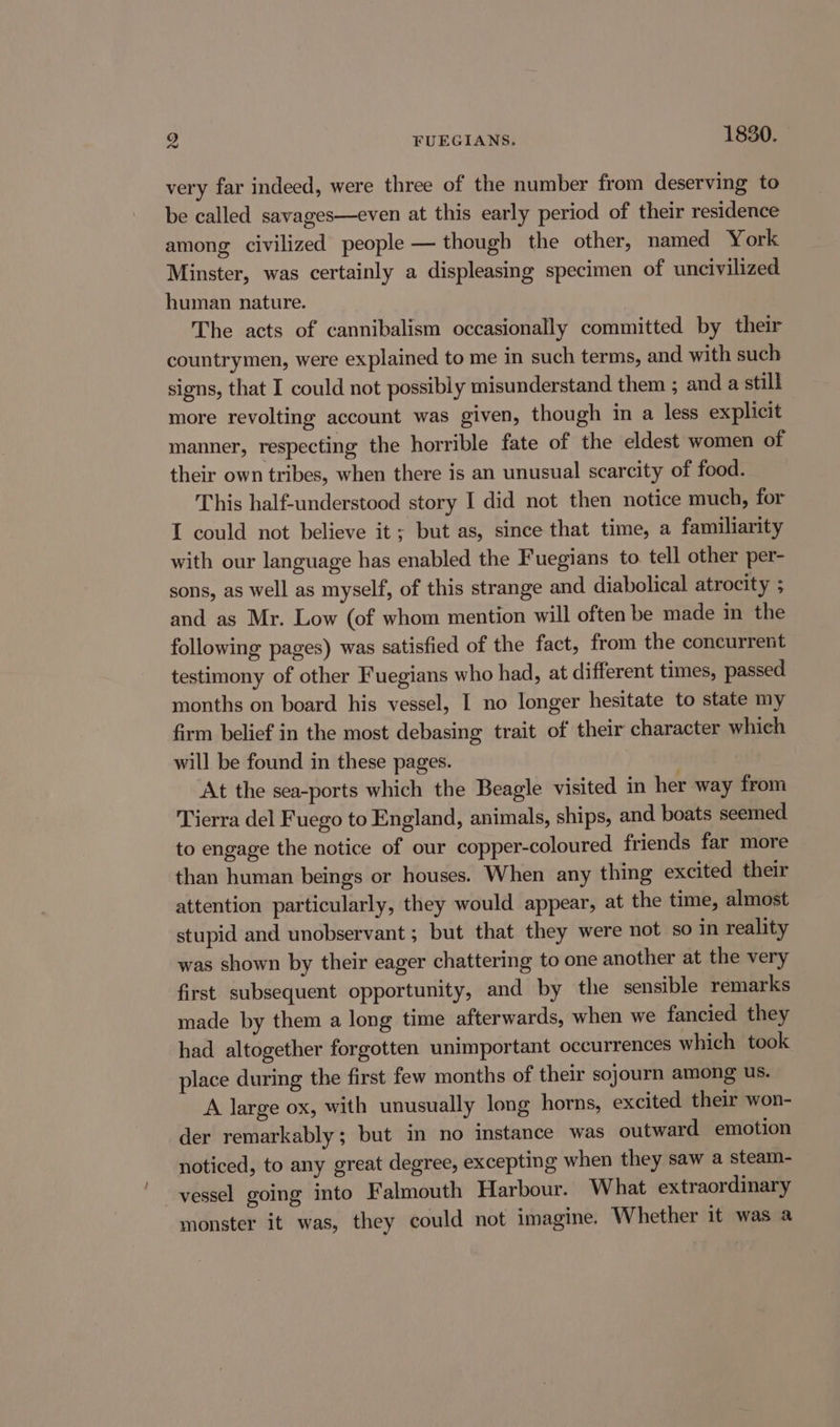 9 FUEGIANS. 1830. very far indeed, were three of the number from deserving to be called savages—even at this early period of their residence among civilized people — though the other, named York Minster, was certainly a displeasing specimen of uncivilized human nature. The acts of cannibalism occasionally committed by their countrymen, were explained to me in such terms, and with such signs, that I could not possibly misunderstand them ; and a still more revolting account was given, though in a less explicit manner, respecting the horrible fate of the eldest women of their own tribes, when there is an unusual scarcity of food. This half-understood story I did not then notice much, for I could not believe it; but as, since that time, a familiarity with our language has enabled the Fuegians to tell other per- sons, as well as myself, of this strange and diabolical atrocity ; and as Mr. Low (of whom mention will often be made in the following pages) was satisfied of the fact, from the concurrent testimony of other Fuegians who had, at different times, passed months on board his vessel, I no longer hesitate to state my firm belief in the most debasing trait of their character which will be found in these pages. At the sea-ports which the Beagle visited in her way from Tierra del Fuego to England, animals, ships, and boats seemed to engage the notice of our copper-coloured friends far more than human beings or houses. When any thing excited their attention particularly, they would appear, at the time, almost stupid and unobservant ; but that they were not so in reality was shown by their eager chattering to one another at the very first subsequent opportunity, and by the sensible remarks made by them a long time afterwards, when we fancied they had altogether forgotten unimportant occurrences which took place during the first few months of their sojourn among us. A large ox, with unusually long horns, excited their won- der remarkably; but in no instance was outward emotion noticed, to any great degree, excepting when they saw a steam- vessel going into Falmouth Harbour. What extraordinary monster it was, they could not imagine. Whether it was a