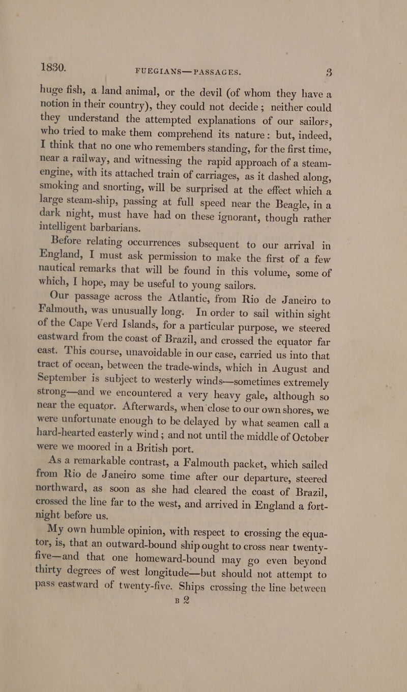 huge fish, a land animal, or the devil (of whom they have a notion in their country), they could not decide; neither could they understand the attempted explanations of our sailors, who tried to make them comprehend its nature: but, indeed, I think that no one who remembers standing, for the first time, near a railway, and witnessing the rapid approach of a steam- engine, with its attached train of carriages, as it dashed along, smoking and snorting, will be surprised at the effect which a large steam-ship, passing at full speed near the Beagle, in a dark night, must have had on these ignorant, though rather intelligent barbarians. Before relating occurrences subsequent to our arrival in England, I must ask permission to make the first of a few nautical remarks that will be found in this volume, some of which, I hope, may be useful to young sailors. Our passage across the Atlantic, from Rio de Janeiro to Falmouth, was unusually long. In order to sail within sight of the Cape Verd Islands, for a particular purpose, we steered eastward from the coast of Brazil, and crossed the equator far east. This course, unavoidable in our case, carried us into that tract of ocean, between the trade-winds, which in August and September is subject to westerly winds—sometimes extremely strong—and we encountered a very heavy gale, although so near the equator. Afterwards, when ‘close to our own shores, we were unfortunate enough to be delayed by what seamen call a hard-hearted easterly wind ; and not until the middle of October were we moored in a British port. As a remarkable contrast, a Falmouth packet, which sailed from Rio de Janeiro some time after our departure, steered northward, as soon as she had cleared the coast of Brazil, crossed the line far to the west, and arrived in England a fort- night. before us. My own humble opinion, with respect to crossing the equa- tor, is, that an outward-bound ship ought to cross near twenty- five—and that one homeward-bound may go even beyond thirty degrees of west longitude—but should not attempt to pass eastward of twenty-five. Ships crossing the line between Be